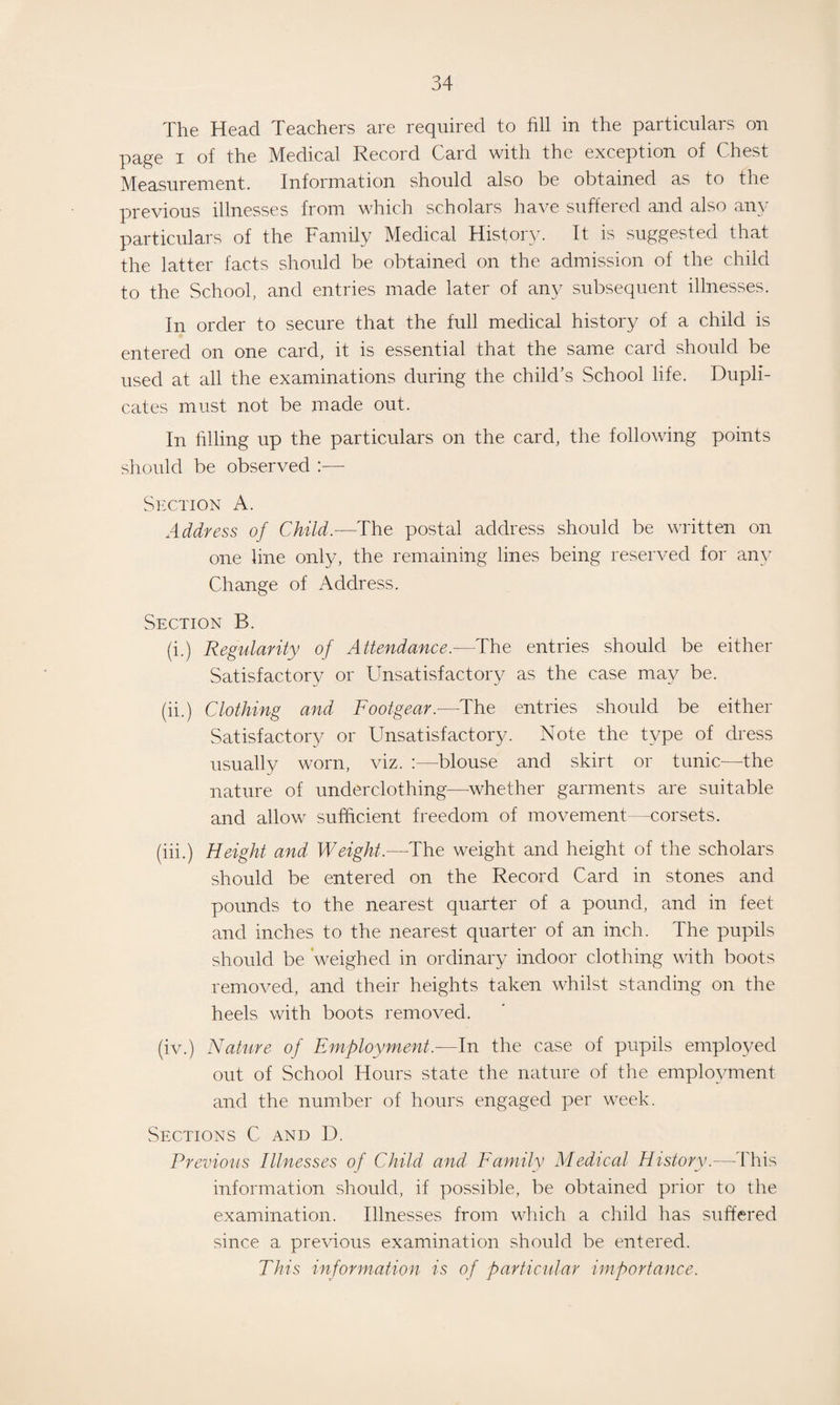 The Head Teachers are required to fill in the particulars on page i of the Medical Record Card with the exception of Chest Measurement. Information should also be obtained as to the previous illnesses from which scholars have suffered and also any particulars of the Family Medical History. It is suggested that the latter facts should be obtained on the admission of the child to the School, and entries made later of any subsequent illnesses. In order to secure that the full medical history of a child is entered on one card, it is essential that the same card should be used at all the examinations during the child’s School life. Dupli¬ cates must not be made out. In filling up the particulars on the card, the following points should be observed :— Section A. Address of Child.—The postal address should be written on one line only, the remaining lines being reserved for any Change of Address. Section B. (i.) Regularity of Attendance.—The entries should be either Satisfactory or Unsatisfactory as the case may be. (ii.) Clothing and Footgear.-—The entries should be either Satisfactory or Unsatisfactory. Note the type of dress usually worn, viz. :—blouse and skirt or tunic—the nature of underclothing—-whether garments are suitable and allow sufficient freedom of movement—corsets. (iii.) Height and Weight.—The weight and height of the scholars should be entered on the Record Card in stones and pounds to the nearest quarter of a pound, and in feet and inches to the nearest quarter of an inch. The pupils should be weighed in ordinary indoor clothing with boots removed, and their heights taken whilst standing on the heels with boots removed. (iv.) Nature of Employment.—In the case of pupils employed out of School Hours state the nature of the employment and the number of hours engaged per week. Sections C and D. Previous Illnesses of Child and Family Medical History.—This information should, if possible, be obtained prior to the examination. Illnesses from which a child has suffered since a previous examination should be entered. This information is of particular importance.
