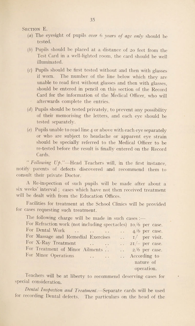 Section E. (a) The eyesight of pupils over 6 years of age only should be tested. (b) Pupils should be placed at a distance of 20 feet from the Test Card in a well-lighted room, the card should be well illuminated. (c) Pupils should be first tested without and then with glasses if worn. The number of the line below which they are unable to read first without glasses and then with glasses, should be entered in pencil on this section of the Record Card for the information of the Medical Officer, who will afterwards complete the entries. (d) Pupils should be tested privately, to prevent any possibility of their memorising the letters, and each eye should be tested separately. (e) Pupils unable to read line 4 or above with each eye separately or who are subject to headache or apparent eye strain should be specially referred to the Medical Officer to be re-tested before the result is finally entered on the Record Cards. “ Following Up.”—Head Teachers will, in the first instance, notify parents of defects discovered and recommend them to consult their private Doctor. A Re-inspection of such pupils will be made after about a six weeks' interval ; cases which have not then received treatment will be dealt with from the Education Offices. Facilities for treatment at the School Clinics will be provided for cases requesting such treatment. The following charge will be made in such cases :— bor Refraction work (not including spectacles) For Dental Work Por Massage and Remedial Exercises For X-Ray Treatment P or 1 reatment of Minor Ailments For Minor Operations . 10/6 per case. 4/6 per case. 1/ per visit. 21/- per case. 2/6 per case. According to nature of operation. Peachers will be at special consideration. liberty to recommend deserving cases for Denial Inspection and Treatment.-—Separate cards will be used 101 recording Dental defects. The particulars on the head of the