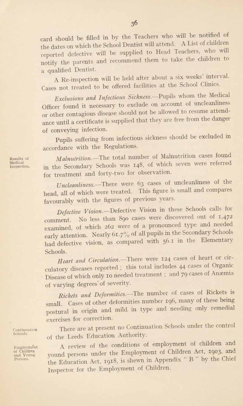 Results of Medical Inspection. Continuation Schools. Employment of Children, and Young Tersons. 36 card should be filled in by the Teachers who will be notified of the dates on which the School Dentist will attend. A List of children reported defective will be supplied to Head Teachers, who will notify the parents and recommend them to take the children to a qualified Dentist. A Re-inspection will be held after about a six weeks interval. Cases not treated to be offered facilities at the School Clinics. Exclusions and Infectious Sickness.-—Pupils whom the Medical Officer found it necessary to exclude on account of uncleanliness or other contagious disease should not be allowed to resume attend¬ ance until a certificate is supplied that they are free from the dangei of conveying infection. Pupils suffering from infectious sickness should be excluded in accordance with the Regulations. Malnutrition.—The total number of Malnutrition cases found in the Secondary Schools was 148, of which seven were referred for treatment and forty-two for observation. Uncleanliness.—There were 63 cases of. uncleanliness of the head, all of which were treated. This figure is small and compares favourably with the figures of previous years. Defective Vision.— Defective Vision in these Schools calls for comment. No less than 890 cases were discovered out of 1,472 examined, of which 262 were of a pronounced type and needed early attention. Nearly 61.7% of all pupils in the Secondary Schools had defective vision, as compared with 56.1 m the Elementary Schools. Heart and Circulation.—There were 124 cases of heart 01 cir¬ culatory diseases reported ; this total includes 44 cases of Organic Disease of which only xo needed treatment ; and 79 cases of Anaemia of varying degrees* of severity. Rickets and Deformities.—The number of cases of Rickets is small Cases of other deformities number 19b, many of these being postural in origin and mild in type and needing only remedial exercises for correction. There are at present no Continuation Schools undei the control of the Leeds Education Authority. A review of the conditions of employment of children and yound persons under the Employment of Children Act, 1903, and the Education Act, 1918, is shewn in Appendix “ B ” by the Chief Inspector for the Employment of Children.