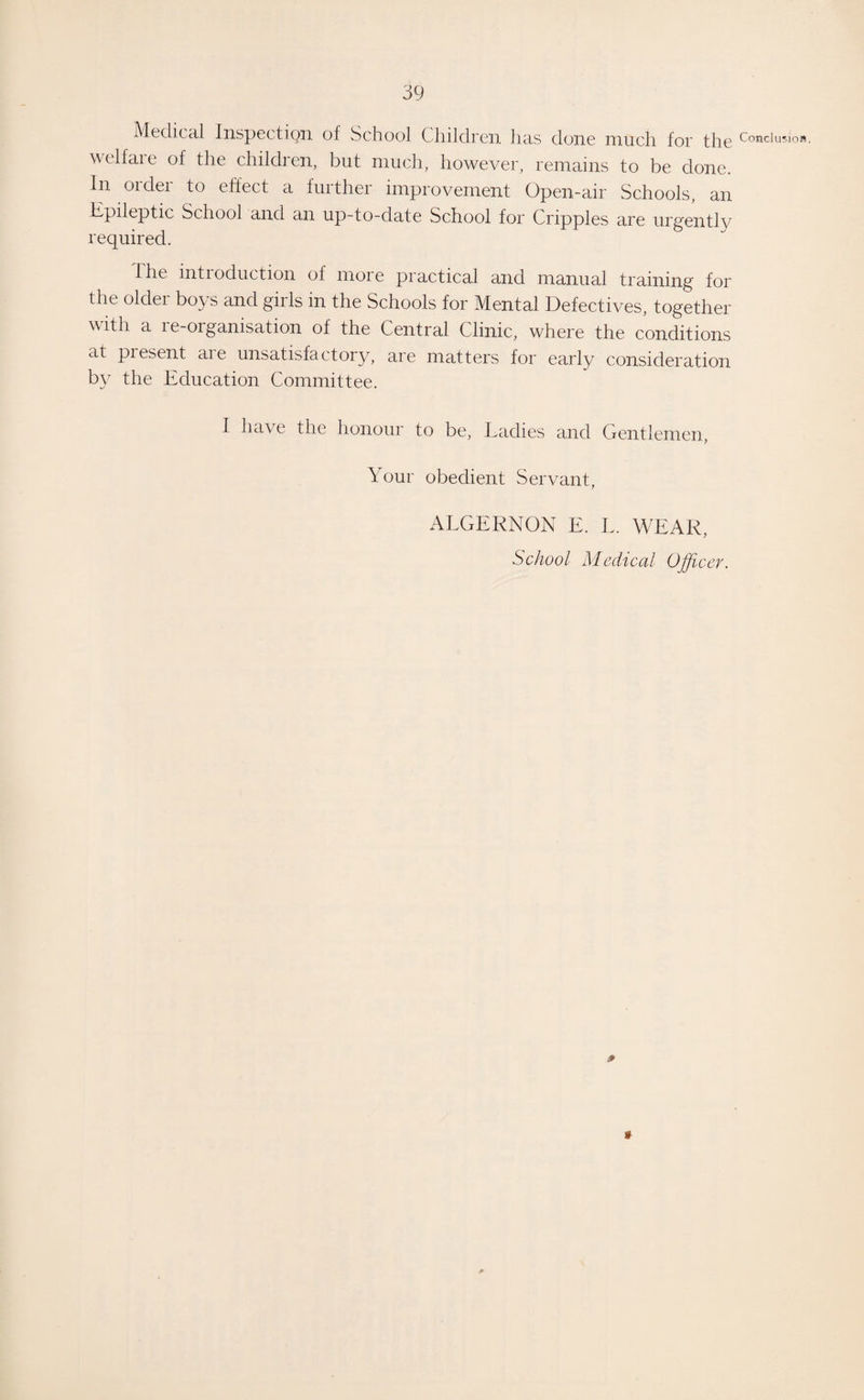 Medical Inspection ot School Children has done much, for the Conclusion, wclfaie of the children, but much, however, remains to be clone. In order to effect a further improvement Open-air Schools, an Epileptic School and an up-to-date School for Cripples are urgently required. the introduction of more practical and manual training for the older boys and girls in the Schools for Mental Defectives, together with a re-organisation of the Central Clinic, where the conditions at piesent aie unsatisfactory, are matters for early consideration by the Education Committee. I have the honour to be, Ladies and Gentlemen, Your obedient Servant, ALGERNON E. L. WEAR, School Medical Officer.