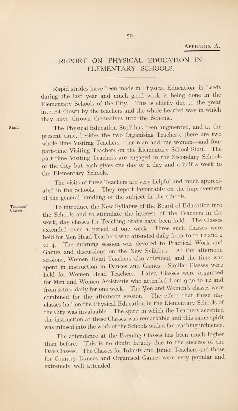 Appendix A. Staff. Teachers’ Classes. REPORT ON PHYSICAL EDUCATION IN ELEMENTARY SCHOOLS. Rapid strides have been made in Physical Education in Leeds during the last year and much good work is being done in the Elementary Schools of the City. This is chiefly due to the great interest shown by the teachers and the whole-hearted way in which they have thrown themselves into the Scheme. The Physical Education Staff has been augmented, and at the present time, besides the two Organising Teachers, there are two whole time Visiting Teachers—one man and one woman—and four part-time Visiting Teachers on the Elementary School Staff. The part-time Visiting Teachers are engaged in the Secondary Schools of the City but each gives one day or a day and a half a week to the Elementary Schools. The visits of these Teachers are very helpful and much appreci¬ ated in the Schools. They report favourably on the improvement of the general handling of the subject in the schools. To introduce the New Syllabus of the Board of Education into the Schools and to stimulate the interest of the Teachers in the work, day classes for Teaching Staffs have been held. The Classes extended over a period of one week. Three such Classes weie held for Men Head Teachers who attended daily from io to 12 and 2 to 4. The morning session was devoted to Practical Work and Games and discussions on the New Syllabus. At the afternoon sessions, Women Head Teachers also attended, and the time was spent in instruction in Dances and Games. Similar Classes weie held for Women Head Teachers. Later, Classes were organised for Men and Women Assistants who attended from 9.30 to 12 and from 2 to 4 daily for one week. The Men and Women’s classes were combined for the afternoon session. The effect that these day classes had on the Physical Education in the Elementary Schools of the City was invaluable. The spirit in which the Teachers accepted the instruction at these Classes was remarkable and this same spiiit was infused into the work of the Schools with a far leaching influence. The attendance at the Evening Classes has been much higher than before. This is no doubt largely due to the success of the Day Classes. The Classes for Infants and Junior Teachers and those for Country Dances and Organised Games were very populai and extremely well attended.