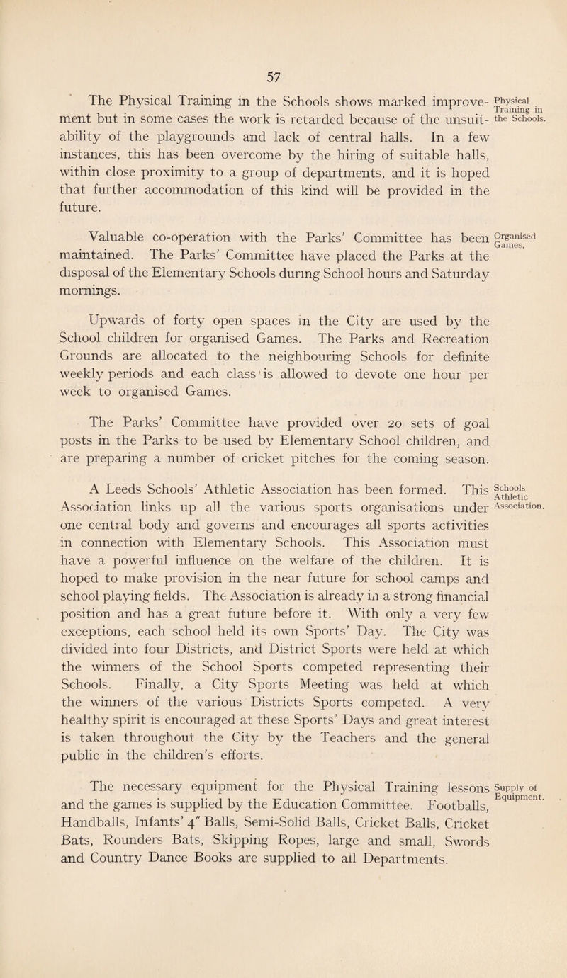 The Physical Training in the Schools shows marked improve- Physical ^ _ Training in ment but in some cases the work is retarded because of the unsuit- the Schools, ability of the playgrounds and lack of central halls. In a few instances, this has been overcome by the hiring of suitable halls, within close proximity to a group of departments, and it is hoped that further accommodation of this kind will be provided in the future. Valuable co-operation with the Parks’ Committee has been Organised x Games. maintained. The Parks’ Committee have placed the Parks at the disposal of the Elementary Schools during School hours and Saturday mornings. Upwards of forty open spaces in the City are used by the School children for organised Games. The Parks and Recreation Grounds are allocated to the neighbouring Schools for definite weekly periods and each class' is allowed to devote one hour per week to organised Games. The Parks’ Committee have provided over 20 sets of goal posts in the Parks to be used by Elementary School children, and are preparing a number of cricket pitches for the coming season. A Leeds Schools’ Athletic Association has been formed. This Schools Athletic Association links up all the various sports organisations under Association, one central body and governs and encourages all sports activities in connection with Elementary Schools. This Association must have a powerful influence on the welfare of the children. It is hoped to make provision in the near future for school camps and school playing fields. The Association is already m a strong financial position and has a great future before it. With only a very few exceptions, each school held its own Sports’ Day. The City was divided into four Districts, and District Sports were held at which the winners of the School Sports competed representing their Schools. Finally, a City Sports Meeting was held at which the winners of the various Districts Sports competed. A very healthy spirit is encouraged at these Sports’ Days and great interest is taken throughout the City by the Teachers and the general public in the children’s efforts. The necessary equipment for the Physical Training lessons Supply of and the games is supplied by the Education Committee. Footballs, Equipment' Handballs, Infants’ 4 Balls, Semi-Solid Balls, Cricket Balls, Cricket Bats, Rounders Bats, Skipping Ropes, large and small, Swords and Country Dance Books are supplied to afl Departments.