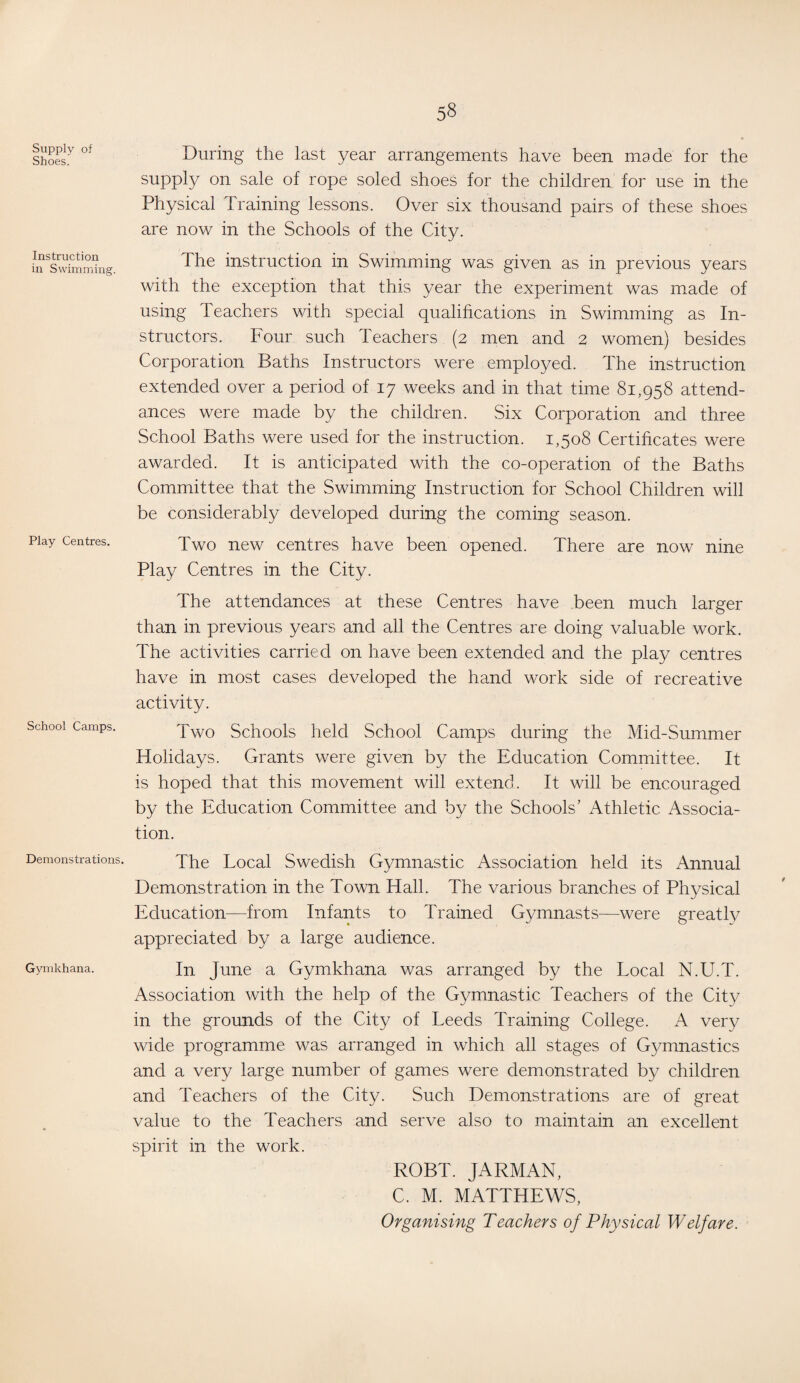 Supply of Shoes. Instruction in Swimming. Play Centres. School Camps. Demonstrations. Gymkhana. During the last year arrangements have been made for the supply on sale of rope soled shoes for the children for use in the Physical Training lessons. Over six thousand pairs of these shoes are now in the Schools of the City. The instruction in Swimming was given as in previous years with the exception that this year the experiment was made of using Teachers with special qualifications in Swimming as In¬ structors. Four such Teachers (2 men and 2 women) besides Corporation Baths Instructors were employed. The instruction extended over a period of 17 weeks and in that time 81,958 attend¬ ances were made by the children. Six Corporation and three School Baths were used for the instruction. 1,508 Certificates were awarded. It is anticipated with the co-operation of the Baths Committee that the Swimming Instruction for School Children will be considerably developed during the coming season. Two new centres have been opened. There are now nine Play Centres in the City. The attendances at these Centres have been much larger than in previous years and all the Centres are doing valuable work. The activities carried on have been extended and the play centres have in most cases developed the hand work side of recreative activity. Two Schools held School Camps during the Mid-Summer Holidays. Grants were given by the Education Committee. It is hoped that this movement will extend. It will be encouraged by the Education Committee and by the Schools’ Athletic Associa¬ tion. The Local Swedish Gymnastic Association held its Annual Demonstration in the Town Hall. The various branches of Physical Education—from Infants to Trained Gymnasts—were greatly appreciated by a large audience. In June a Gymkhana was arranged by the Local N.U.T. Association with the help of the Gymnastic Teachers of the City in the grounds of the City of Leeds Training College. A very wide programme was arranged in which all stages of Gymnastics and a very large number of games were demonstrated by children and Teachers of the City. Such Demonstrations are of great value to the Teachers and serve also to maintain an excellent spirit in the work. ROBT. JARMAN, C. M. MATTHEWS, Organising Teachers of Physical Welfare.