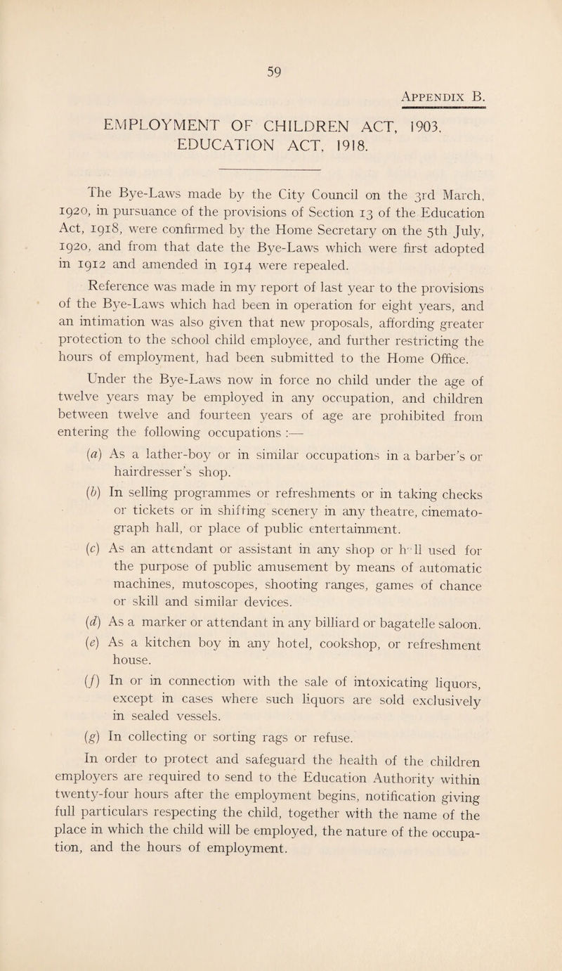 Appendix B. EMPLOYMENT OF CHILDREN ACT, i903, EDUCATION ACT, 1918, The Bye-Laws made by the City Council on the 3rd March, 1920, in pursuance of the provisions of Section 13 of the Education Act, 1918, were confirmed by the Home Secretary on the 5th July, 1920, and from that date the Bye-Laws which were first adopted in 1912 and amended in 1914 were repealed. Reference was made in my report of last year to the provisions of the Bye-Laws which had been in operation for eight years, and an intimation was also given that new proposals, affording greater protection to the school child employee, and further restricting the hours of employment, had been submitted to the Home Office. Under the Bye-Laws now in force no child under the age of twelve years may be employed in any occupation, and children between twelve and fourteen years of age are prohibited from entering the following occupations :— (a) As a lather-boy or in similar occupations in a barber's or hairdresser’s shop. (b) In selling programmes or refreshments or in taking checks or tickets or in shifting scenery in any theatre, cinemato¬ graph hall, or place of public entertainment. (c) As an attendant or assistant in any shop or hr 11 used for the purpose of public amusement by means of automatic machines, mutoscopes, shooting ranges, games of chance or skill and similar devices. (d) As a marker or attendant in any billiard or bagatelle saloon. (e) As a kitchen boy in any hotel, cookshop, or refreshment house. (/) In or in connection with the sale of intoxicating liquors, except in cases where such liquors are sold exclusively in sealed vessels. (g) In collecting or sorting rags or refuse. In order to protect and safeguard the health of the children employers are required to send to the Education Authority within twenty-four hours after the employment begins, notification giving full particulars respecting the child, together with the name of the place in which the child will be employed, the nature of the occupa¬ tion, and the hours of employment.