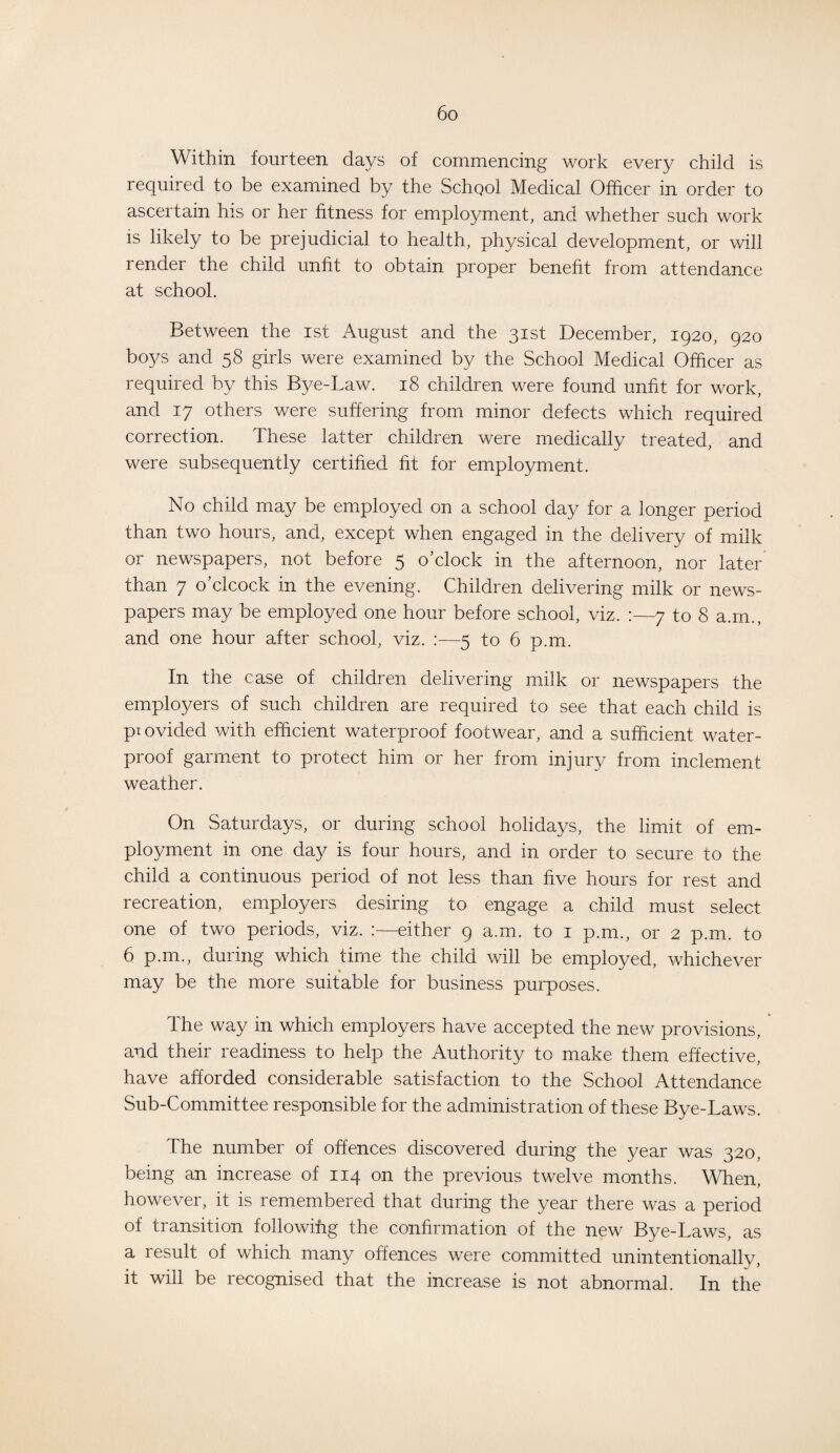 Within fourteen days of commencing work every child is required to be examined by the School Medical Officer in order to ascertain his or her fitness for employment, and whether such work is likely to be prejudicial to health, physical development, or will render the child unfit to obtain proper benefit from attendance at school. Between the ist August and the 31st December, 1920, 920 boys and 58 girls were examined by the School Medical Officer as required by this Bye-Law. 18 children were found unfit for work, and 17 others were suffering from minor defects which required correction. These latter children were medically treated, and were subsequently certified fit for employment. No child may be employed on a school day for a longer period than two hours, and, except when engaged in the delivery of milk or newspapers, not before 5 o’clock in the afternoon, nor later than 7 o’clcock in the evening. Children delivering milk or news¬ papers may be employed one hour before school, viz. :—7 to 8 a.rn., and one hour after school, viz. —5 to 6 p.m. In the case of children delivering milk or newspapers the employers of such children are required to see that each child is provided with efficient waterproof footwear, and a sufficient water¬ proof garment to protect him or her from injury from inclement weather. On Saturdays, or during school holidays, the limit of em¬ ployment in one day is four hours, and in order to secure to the child a continuous period of not less than five hours for rest and recreation, employers desiring to engage a child must select one of two periods, viz. :—either 9 a.m. to 1 p.m., or 2 p.m. to 6 p.m., during which time the child will be employed, whichever may be the more suitable for business purposes. The way in which employers have accepted the new provisions, and their readiness to help the Authority to make them effective, have afforded considerable satisfaction to the School Attendance Sub-Committee responsible for the administration of these Bye-Laws. The number of offences discovered during the year was 320, being an increase of 114 on the previous twelve months. When, however, it is remembered that during the year there was a period of transition followihg the confirmation of the new Bye-Laws, as a 1 esult of which many offences were committed unintentionally, it will be recognised that the increase is not abnormal. In the