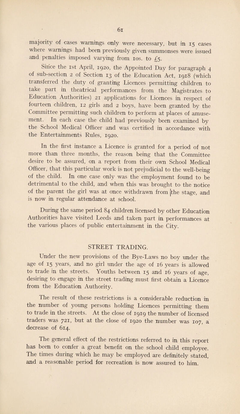 majority of cases warnings only were necessary, but in 15 cases where warnings had been previously given summonses were issued and penalties imposed varying from 10s. to £5. Since the 1st April, 1920, the Appointed Day for paragraph 4 of sub-section 2 of Section 13 of the Education Act, 1918 (which transferred the duty of granting Licences permitting children to take part in theatrical performances from the Magistrates to Education Authorities) 21 applications for Licences in respect of fourteen children, 12 girls and 2 boys, have been granted by the Committee permitting such children to perform at places of amuse¬ ment. In each case the child had previously been examined by the School Medical Officer and was certified in accordance with the Entertainments Rules, 1920. In the first instance a Licence is granted for a period of not more than three months, the reason being that the Committee desire to be assured, on a report from their own School Medical Officer, that this particular work is not prejudicial to the well-being of the child. In one case only was the employment found to be detrimental to the child, and when this was brought to the notice of the parent the girl was at once withdrawn from jthe stage, and is now in regular attendance at school. During the same period 84 children licensed by other Education Authorities have visited Leeds and taken part in performances at the various places of public entertainment in the City. STREET TRADING. Under the new provisions of the Bye-Laws no boy under the age of 15 years, and no girl under the age of 16 years is allowed to trade in the streets. Youths between 15 and 16 years of age. desiring to engage in the street trading must first obtain a Licence from the Education Authority. The result of these restrictions is a considerable reduction in the number of young persons holding Licences permitting them to trade in the streets. At the close of 1919 the number of licensed traders was 721, but at the close of 1920 the number was 107, a decrease of 614. The general effect of the restrictions referred to in this report has been to confer a great benefit on the school child employee. The times during which he may be employed are definitely stated, and a reasonable period for recreation is now assured to him.