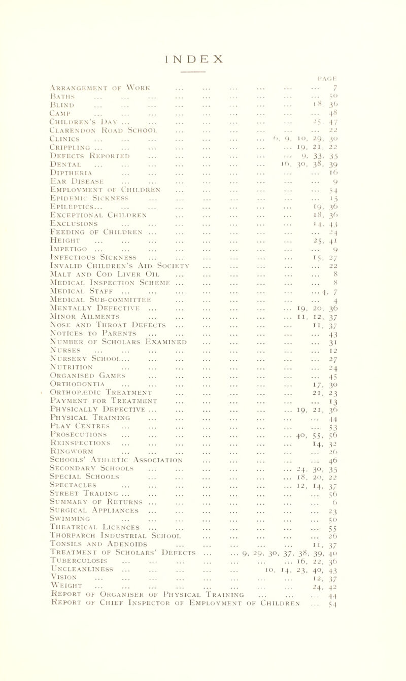 INDEX PAGE \rrangkmknt of Work Baths Blind Camp Children’s Dan .. Clarendon Road Schoo Clinics Crippling ... Defects Reported Dental Diptheria Ear Disease Employment of Children Epidemic Sickness Epileptics... Exceptional Children Exclusions Feeding of Children Height Impetigo ... Infectious Sickness Invalid Children’s Aid Soci Malt and Cod Liver Oii. Medical Inspection Schemj Medical Staff ... Medical Sub-committee Mentally Defective Min or Ailments Nose and Throat Defects Notices to Parents Number of Scholars Examin Nurses Nursery Schooi_ Nutrition Organised Games Orthodontia Orthop.edic Treatment Payment for Treatment Physically Defective Physical Training Play Centres Prosecutions Reinspections Ringworm Schools’ Athletic Associatio Secondary Schools Special Schools Spectacles Street Trading ... Summary of Returns Surgical Appliances Swimming Theatrical Licences Thorparch Industrial Sctiooi Tonsils and Adenoids Treatment of Scholars’ Defe Tuberculosis Uncleanliness Vision Weight Report of Organiser Report of Chief 9, 2 3°. 37 io, i * o, 19, 9, 30, 19, 11. 19. 40. -M- 18, . 38, 16, 23. 1 8, / 5° 39 ■+8 4 7 of Physical Training Inspector of Employment of Children 29, 40 21, 22 33. 35 38 - 39 10 9 ... 54 ... 15 19. 5 6 18, 36 1 (■ 43 4 5- 41 9 2/ 22 8 8 , 7 4 20, 36 12, 37 n, 37 4 3 31 12 2 7 24 45 30 23 13 3 6 44 53 56 32 2(< ... 46 3°, 35 20, 22 14, 37 56 (> 23 5° 55 26 11. 37 39, 4U 22. 36 4°. 43 12, 37 24. 42 44 .. 54 ? 1, 55. 14.