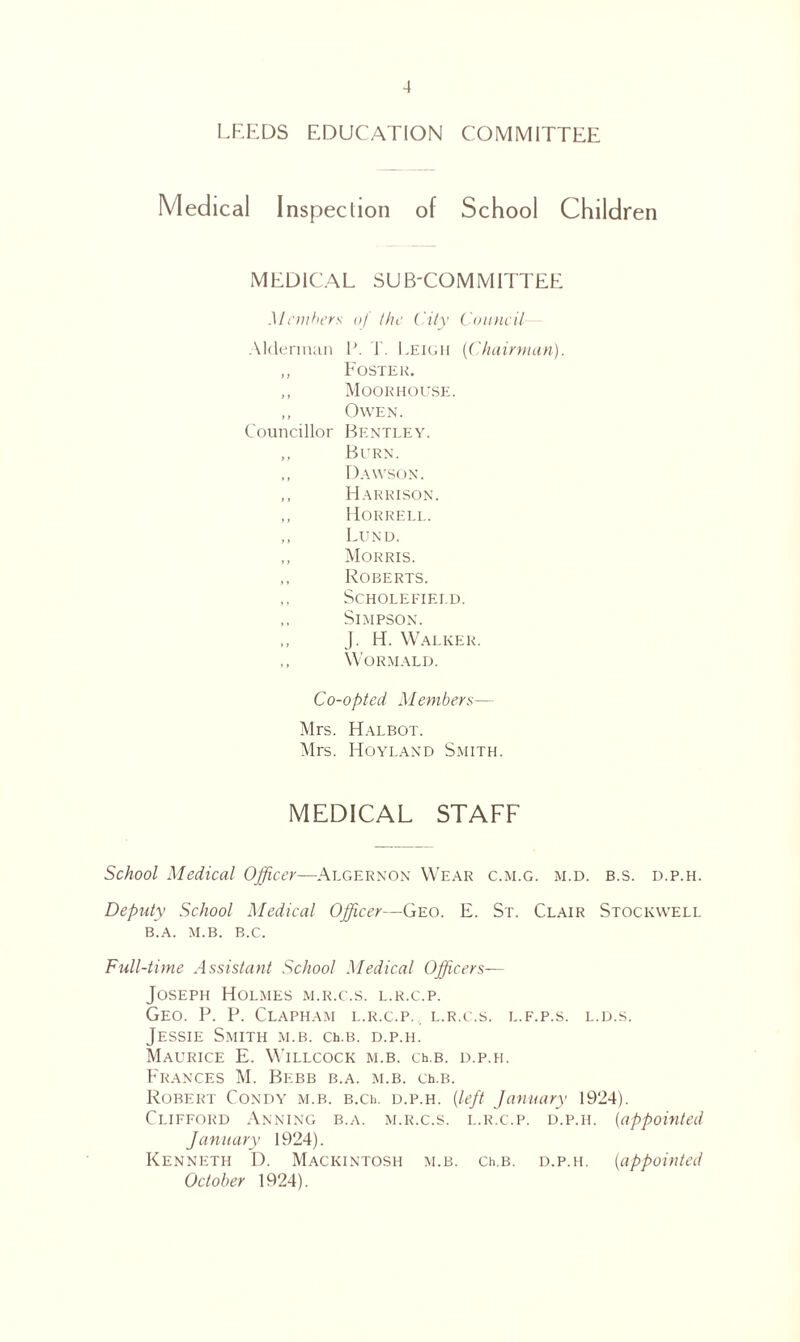 LEEDS EDUCATION COMMITTEE Medical Inspection of School Children MEDICAL SUB-COMMITTEE Members of the City Council Alderman P. L Leigii (Chairman). Foster. Moorhouse. Owen. Councillor Bentley. Burn. Dawson. Harrison. Horrell. Lund. Morris. Roberts. SCHOLEFIEI.D. Simpson. J. H. Walker. Wormald. Co-opted Members— Mrs. Halbot. Mrs. Hoyland Smith. MEDICAL STAFF School Medical Officer—Algernon Wear c.m.g. m.d. b.s. d.p.h. Deputy School Medical Officer—Geo. E. St. Clair Stockwell B.A. M.B. B.C. Full-time Assistant School Medical Officers— Joseph Holmes m.r.c.s. l.r.c.p. Geo. P. P. Clapham l.r.c.p. l.r.c.s. l.f.p.s. l.d.s. Jessie Smith m.b. ceb. d.p.h. Maurice E. Willcock m.b. ceb. d.p.h. Frances M. Bebb b.a. m.b. ceb. Robert Condy m.b. b.ce d.p.h. (left January 1924). Clifford Anning b.a. m.r.c.s. l.r.c.p. d.p.h. (appointed January 1924). Kenneth D. Mackintosh m.b. ceb. d.p.h. (appointed October 1924).