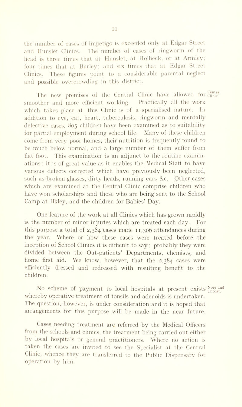 the number of cases of impetigo is exceeded only at Edgar Street and Hunslet Clinics. The number of cases of ringworm of the head is three times that at Hunslet, at Holbeck, or at Armlcy; four times that at Burley; and six times that at Edgar Street Clinics. These figures point to a considerable parental neglect and possible overcrowding in this district. The new premises of the Central Clinic have allowed for smoother and more efficient working. Practically all tin* work which takes place at this Clinic i> of a specialised nature. In addition to eye, ear, heart, tuberculosis, ringworm and mentally defective cases, 805 children have been examined as to suitability for partial employment during school life. Many of these children come from very poor homes, their nutrition is frequently found to be much below normal, and a large number of them suffer from flat foot. This examination is an adjunct to the routine examin¬ ations; it is of great value as it enables the Medical Staff to have various defects corrected which have previously been neglected, such as broken glasses, dirty heads, running ears &c. Other cases which are examined at the Central Clinic comprise children who have won scholarships and those who are being sent to the School Camp at Ilklev, and the children for Babies’ Day. One feature of the work at all Clinics which has grown rapidly is the number of minor injuries which are treated each day. For this purpose a total of 2,384 cases made 11,306 attendances during the year. Where or how these cases were treated before the inception of School Clinics it is difficult to say; probably they were divided between the Out-patients’ Departments, chemists, and home first aid. We know, however, that the 2,384 cases were efficiently dressed and redressed with resulting benefit to the children. No scheme of payment to local hospitals at present exists whereby operative treatment of tonsils and adenoids is undertaken. The question, however, is under consideration and it is hoped that arrangements for this purpose will be made in the near future. Cases needing treatment are referred by the Medical Officers from the schools and clinics, the treatment being carried out either by local hospitals or general practitioners. Where no action is taken the cases are invited to see the Specialist at the Central ( linic, whence they are transferred to the Public Dispensarv for operation by him. Central Clinic. Nose and Throat.