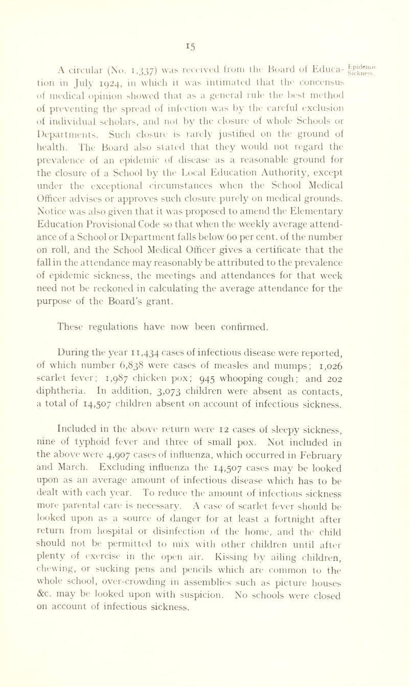 A circular (No. 1,337) was received Irom tin Board of Educa¬ tion in July 1924, 111 which it was intimated that the concensus of medical opinion showed that as a general rule the best method of preventing the spread of infection was by the careful exclusion of individual scholars, and not by the closure of whole Schools or Departments. Such closure is rarely justified on the ground of health. The Board also stated that they would not regard the prevalence of an epidemic of disease as a reasonable ground for the closure of a School by the Local Education Authority, except under the exceptional circumstances when the School Medical Officer advises or approves such closure purely on medical grounds. Notice was also given that it was proposed to amend the Elementary Education Provisional Code so that when the weekly average attend¬ ance of a School or Department falls below 60 per cent, of the number on roll, and the School Medical Officer gives a certificate that the fall in the attendance may reasonably be attributed to the prevalence of epidemic sickness, the meetings and attendances for that week need not be reckoned in calculating the average attendance for the purpose of the Board’s grant. These regulations have now been confirmed. During the year 11,434 cases of infectious disease were reported, of which number 6,838 were cases of measles and mumps; 1,026 scarlet fever; 1,987 chicken pox; 945 whooping cough; and 202 diphtheria. In addition, 3,073 children were absent as contacts, a total of 14,507 children absent on account of infectious sickness. Included in the above return were 12 cases of sleepy sickness, nine of typhoid fever and three of small pox. Not included in the above were 4,907 cases of influenza, which occurred in February and March. Excluding influenza the 14,507 cases may be looked upon as an average amount of infectious disease which has to be dealt with each year. To reduce the amount of infectious sickness more parental care is necessary. A case of scarlet fever should be looked upon as a source of danger for at least a fortnight after return from hospital or disinfection of the home, and the child should not be permitted to mix with other children until aftei plenty of exercise in the open air. Kissing by ailing children, chewing, or sucking pens and pencils which are common to the whole school, over-crowding in assemblies such as picture houses &c. may be looked upon with suspicion. No schools were closed on account of infectious sickness. Epidemic Sickness.