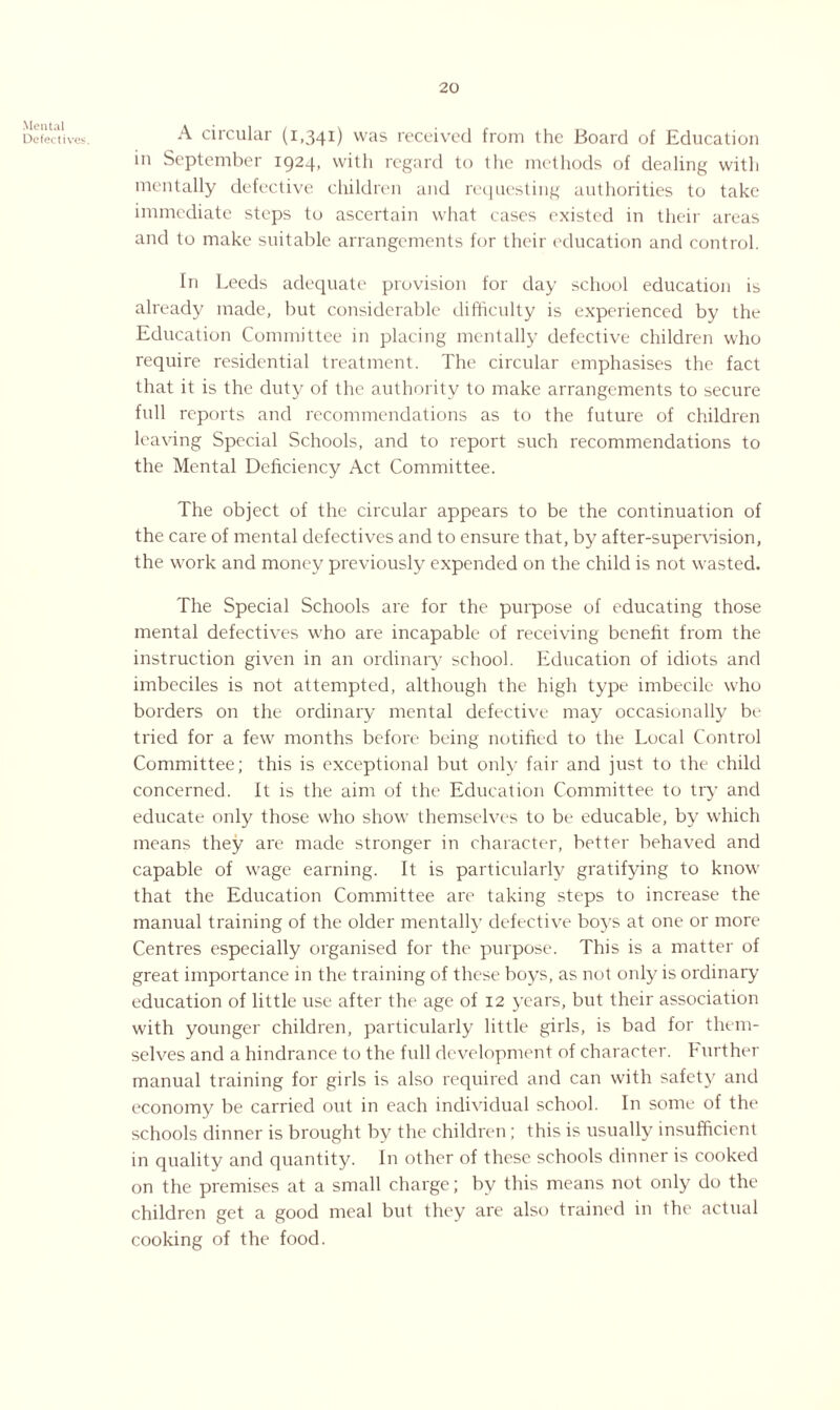 Mental Defectives. A circular (1,341) was received from the Board of Education in September 1924, with regard to the methods of dealing with mentally defective children and requesting authorities to take immediate steps to ascertain what cases existed in their areas and to make suitable arrangements for their education and control. In Leeds adequate provision for day school education is already made, but considerable difficulty is experienced by the Education Committee in placing mentally defective children who require residential treatment. The circular emphasises the fact that it is the duty of the authority to make arrangements to secure full reports and recommendations as to the future of children leaving Special Schools, and to report such recommendations to the Mental Deficiency Act Committee. The object of the circular appears to be the continuation of the care of mental defectives and to ensure that, by after-supervision, the work and money previously expended on the child is not wasted. The Special Schools are for the purpose of educating those mental defectives who are incapable of receiving benefit from the instruction given in an ordinary school. Education of idiots and imbeciles is not attempted, although the high type imbecile who borders on the ordinary mental defective may occasionally be tried for a few months before being notified to the Local Control Committee; this is exceptional but only fair and just to the child concerned. It is the aim of the Education Committee to try and educate only those who show themselves to be educable, by which means they are made stronger in character, better behaved and capable of wage earning. It is particularly gratifying to know that the Education Committee are taking steps to increase the manual training of the older mentally defective boys at one or more Centres especially organised for the purpose. This is a matter of great importance in the training of these boys, as not only is ordinary education of little use after the age of 12 years, but their association with younger children, particularly little girls, is bad for them¬ selves and a hindrance to the full development of character, b urther manual training for girls is also required and can with safety and economy be carried out in each individual school. In some of the schools dinner is brought by the children ; this is usually insufficient in quality and quantity. In other of these schools dinner is cooked on the premises at a small charge; by this means not only do the children get a good meal but they are also trained in the actual cooking of the food.