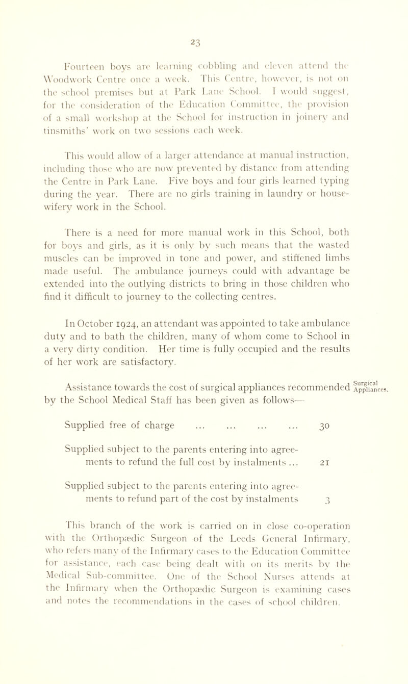 Fourteen boys are learning cobbling and eleven attend the W oodwork Centre once a week. I his ( entre, however, is not on the school premises but at Park Pane School. 1 would suggest, for the consideration of the Education Committee, the provision of a small workshop at the School for instruction in joinery and tinsmiths’ work on two sessions each week. This would allow of a larger attendance at manual instruction, including those who are now prevented by distance from attending the Centre in Park Lane. Five boys and four girls learned typing during the year. There are no girls training in laundry or house¬ wifery work in the School. There is a need for more manual work in this School, both for boys and girls, as it is only by such means that the wasted muscles can be improved in tone and power, and stiffened limbs made useful. The ambulance journeys could with advantage be extended into the outlying districts to bring in those children who find it difficult to journey to the collecting centres. In October 1924, an attendant was appointed to take ambulance duty and to bath the children, many of whom come to School in a very dirty condition. Her time is fully occupied and the results of her work are satisfactory. Assistance towards the cost of surgical appliances recommended Appliances, by the School Medical Staff has been given as follows— Supplied free of charge ... ... ... ... 30 Supplied subject to the parents entering into agree¬ ments to refund the full cost by instalments ... 21 Supplied subject to the parents entering into agree¬ ments to refund part of the cost by instalments 3 1'his branch of the work is carried on in close co-operation with the Orthopaedic Surgeon of the Leeds General Infirmary, who refers many of the Infirmary cases to the Education Committee for assistance-, each case being dealt with on its merits by the Medical Sub-committee. One of the1 School Nut ‘si's attends at the Infirmary when the Orthopaedic Surgeon is examining cases and notes the recommendations in the cases of school children.