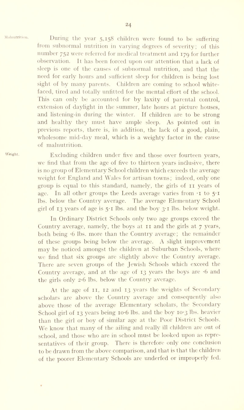 Malnutrition. Weight. During the year 5,158 children were found to be suffering from subnormal nutrition in varying degrees of severity; of this number 752 were referred for medical treatment and 179 for further observation. It has been forced upon our attention that a lack of sleep is one of the causes of subnormal nutrition, and that the need for early hours and sufficient sleep for children is being lost sight of by many parents. Children arc coining to school white¬ faced, tired and totally unfitted for the mental effort of the school. This can only be accounted for by laxity of parental control, extension of daylight in the summer, late hours at picture houses, and listening-in during the winter. If children are to be strong and healthy they must have ample sleep. As pointed out in previous reports, there is, in addition, the lack of a good, plain, wholesome mid-day meal, which is a weighty factor in the cause of malnutrition. Excluding children under five and those over fourteen years, we find that from the age of five to thirteen years inclusive, there is no group of Elementary School children which exceeds the average weight for England and Wales for artisan towns; indeed, only one group is equal to this standard, namely, the girls of 11 years of age. In all other groups the Leeds average varies from -i to 5-1 lbs. below the Country average. The average Elementary School girl of 13 years of age is 5-1 lbs. and the boy 3-1 lbs. below weight. In Ordinary District Schools only two age groups exceed the Country average, namely, the boys at 11 and the girls at 7 years, both being -6 lbs. more than the Country average; the remainder of these groups being below the average. A slight improvement may be noticed amongst the children at Suburban Schools, where we find that six groups are slightly above the Country average. There are seven groups of the Jewish Schools which exceed the Country average, and at the age of 13 years the boys are -6 and the girls only 2-6 lbs. below the Country average. At the age of n, 12 and 13 years the weights of Secondary scholars are above the Country average and consequently also above those of the average Elementary scholars, the Secondary School girl of 13 years being io-6 lbs. and the boy 10-3 lbs. heavier than the girl or boy of similar age at the Poor District Schools. We know that many of the ailing and really ill children are out of school, and those who are in school must be looked upon as repre¬ sentatives of their group. There is therefore only one conclusion to be drawn from the above comparison, and that is that the children of the poorer Elementary Schools are underfed or improperly fed.
