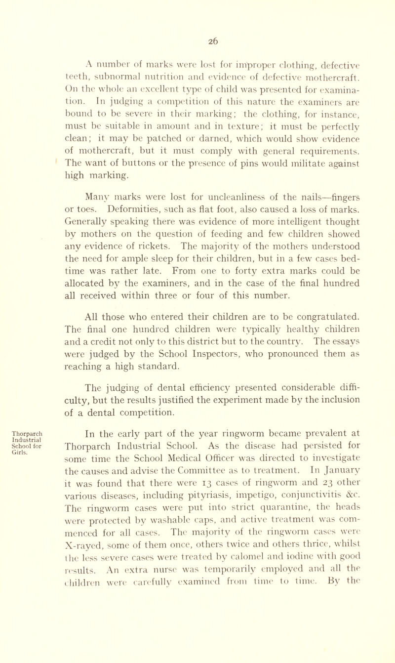A number of marks were lost for improper clothing, defective teeth, subnormal nutrition and evidence of defective mothercraft. On the whole an excellent type of child was presented for examina¬ tion. In judging a competition of this nature the examiners are bound to be severe in their marking; the clothing, for instance, must be suitable in amount and in texture; it must be perfectly clean; it may be patched or darned, which would show evidence of mothercraft, but it must comply with general requirements. The want of buttons or the presence of pins would militate against high marking. Many marks were lost for uncleanliness of the nails—lingers or toes. Deformities, such as flat foot, also caused a loss of marks. Generally speaking there was evidence of more intelligent thought by mothers on the question of feeding and few children showed any evidence of rickets. The majority of the mothers understood the need for ample sleep for their children, but in a few cases bed¬ time was rather late. From one to forty extra marks could be allocated by the examiners, and in the case of the final hundred all received within three or four of this number. All those who entered their children are to be congratulated. The final one hundred children were typically healthy children and a credit not only to this district but to the country. The essays were judged by the School Inspectors, who pronounced them as reaching a high standard. The judging of dental efficiency presented considerable diffi¬ culty, but the results justified the experiment made by the inclusion of a dental competition. Thorparch Industrial School for Girls. In the early part of the year ringworm became prevalent at Thorparch Industrial School. As the disease had persisted for some time the School Medical Officer was directed to investigate the causes and advise the Committee as to treatment. In January it was found that there were 13 cases of ringworm and 23 other various diseases, including pityriasis, impetigo, conjunctivitis &c. The ringworm cases were put into strict quarantine, the heads were protected by washable caps, and active treatment was com¬ menced for all cases. The majority of the ringworm cases were X-rayed, some of them once, others twice and others thrice, whilst l lie less severe cases were treated by calomel and iodine with good results. An extra nurse was temporarily employed and all the children were carefully examined from time to time. By the