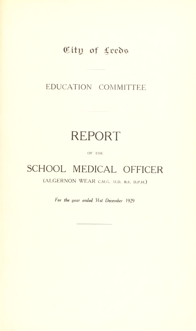 Olitij of i'ccbo EDUCATION COMMITTEE REPORT OF THE SCHOOL MEDICAL OFFICER (ALGERNON WEAR c.m.g. m.d. b.s. d.p.h.) For the year ended 3Is/ December 1929