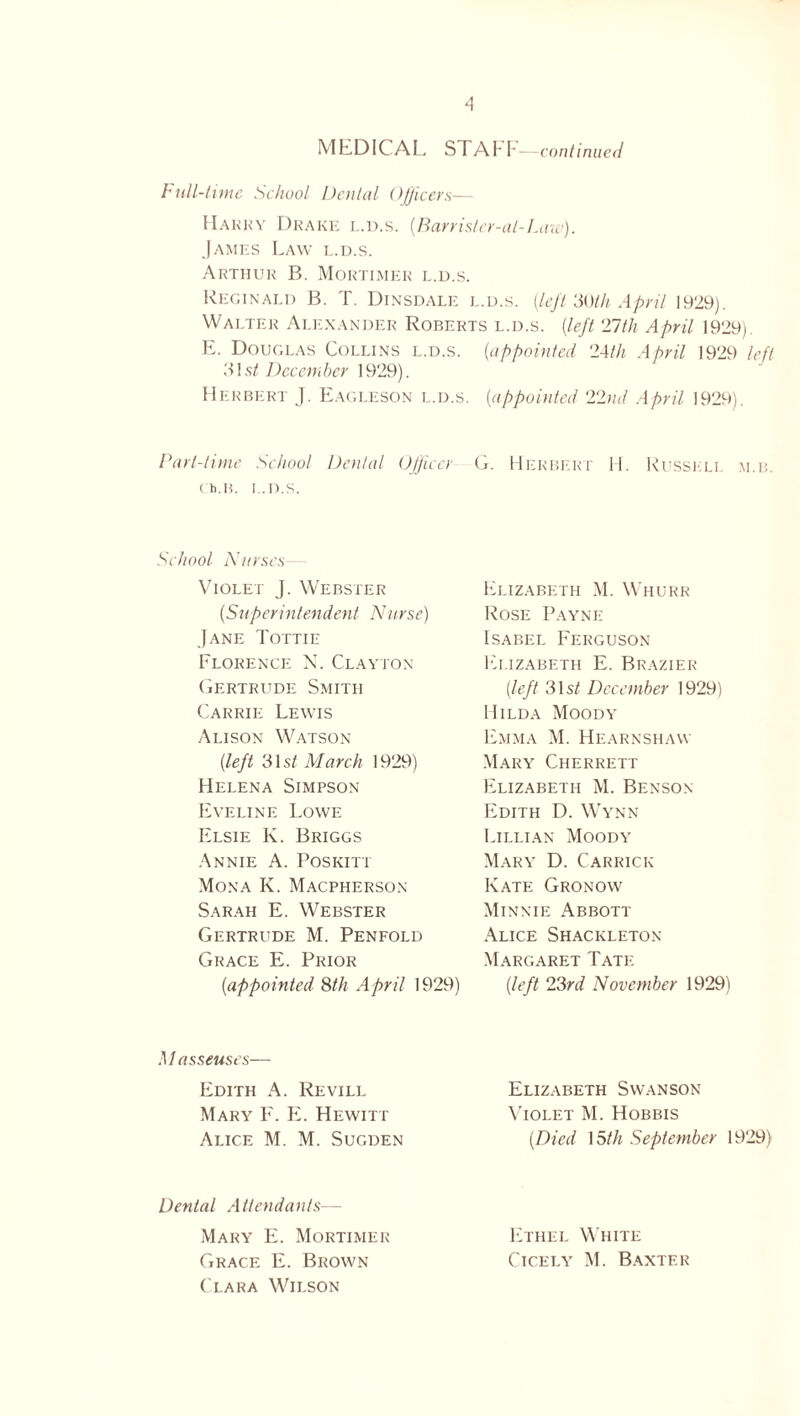 MEDICAL SrAhF—continued bull-time School Dental Officers— Harry Drake l.d.s. (.Barrisler-al-Law). James Law l.d.s. Arthur B. Mortimer l.d.s. Reginald B. T. Dinsdale l.d.s. (Left 30th April 1929). Walter Alexander Roberts l.d.s. (left 27th April 1929). E. Douglas Collins l.d.s. (appointed 24th April 1929 left 'Mst December 1929). Herbert J. Eagleson l.d.s. (appointed 22ml April 1929). Part-time School Denial Officer Ch.B. L.D.S. School Nurses Violet J. Webster (Superintendent Nurse) Jane Tottie Florence N. Clayton Gertrude Smith Carrie Lewis Alison Watson (left 31 st March 1929) Helena Simpson Eveline Lowe Elsie K. Briggs Annie A. Poskitt Mona K. Macpherson Sarah E. Webster Gertrude M. Penfold Grace E. Prior (appointed 8th April 1929) Masseuses— Edith A. Revill Mary F. E. Hewitt Alice M. M. Sugden Dental Attendants— Mary E. Mortimer Grace E. Brown Clara Wilson G. Herbert H. Russell m.b. Elizabeth M. Whurr Rose Payne Isabel Ferguson Elizabeth E. Brazier (left 31s/ December 1929) Hilda Moody Emma M. Hearnshaw Mary Cherrett Elizabeth M. Benson Edith D. Wynn Lillian Moody Mary D. Carrick Kate Gronow Minnie x\bbott Alice Shackleton Margaret Tate (left 23rd November 1929) Elizabeth Swanson Violet M. Hobbis (Died 15th September 1929) Ethel White Cicely M. Baxter