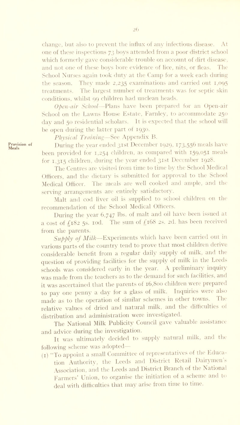 Provision Meals 2() change, but also to prevent the influx of any infectious disease. At one of these inspections 73 boys attended from a poor district school which formerly gave considerable trouble on account of dirt disease, and not one of these boys bore evidence of lice, nits, or fleas. The School Nurses again took duty at the Camp for a week each during the season. They made 2,235 examinations and carried out 1,095 treatments. The largest number of treatments was for septic skin conditions, whilst 99 children had unclean heads. Open-air School—Plans have been prepared for an Open-air School on the Lawns House Estate, Farnley, to accommodate 250 day and 50 residential scholars. It is expected that the school will be open during the latter part of 1930. Physical Training—See Appendix B. of ]Hiring the year ended 31st December 1929, 173,556 meals have been provided for 1,254 children, as compared with I59'05i nieals for 1,315 children, during the year ended 31st December 192S. The Centres are visited from time to time by the School Medical Officers, and the dietary is submitted for approval to the School Medical Officer. The meals are well cooked and ample, and tin serving arrangements are entirely satisfactory. Malt and cod liver oil is supplied to school children on the recommendation of the School Medical Officers. During the year 6,747 lbs. of malt and oil have been issued at a cost of £182 5s. iod. The sum of £168 2s. 2d. has been received from the parents. Supply of Milk—Experiments which have been carried out in various parts of the country tend to prove that most children derive considerable benefit from a regular daily supply of milk, and tin question of providing facilities for the supply ol milk in the Leeds schools was considered early in the year. A preliminary inquiry was made from the teachers as to the demand for such facilities, and it was ascertained that the parents of 16,600 children were prepaied to pay one penny a day for a glass of milk. Inquiries were also made as to the operation of similar schemes in other towns. I he relative values of dried and natural milk, and the difficulties of distribution and administration were investigated. The National Milk Publicity Council gave valuable assistance and advice during the investigation. It was ultimately decided to supply natural milk, and tin following scheme was adopted— (x) “To appoint a small Committee of representatives of the Educa¬ tion Authority, the Leeds and District Retail Daily mens Association, and the Leeds and District Branch of the National Farmers’ Union, to organise the initiation of a scheme and to deal with difficulties that may arise from time to time.