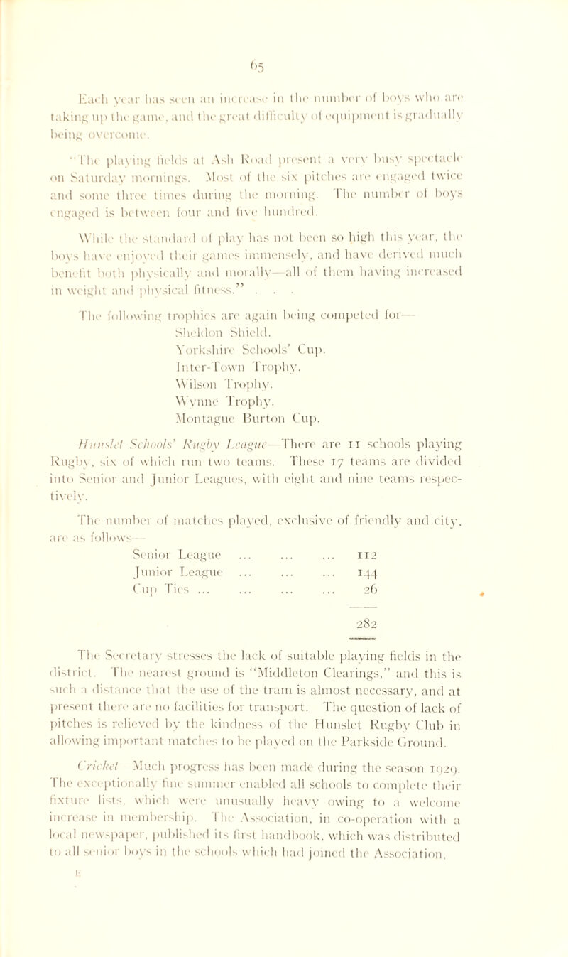 Each year has seen an increase in the number of boys who are taking up the game, and the great difficulty of equipment is gradually being overcome. “ 1 he playing fields at Ash Road present a very busy spectacle on Saturday mornings. Most of the six pitches are engaged twice and some three times during the morning. 1 he number of boys engaged is between four and five hundred. While the standard of play has not been so high this year, the bovs have enjoyed their games immensely, and have derived much benefit both physically and morally all of them having increased in weight and physical fitness.” . The following trophies are again being competed for Sheldon Shield. Yorkshire Schools’ Cup. Inter-down Trophy. Wilson Trophy. Wynne Trophy. Montague Burton Cup. Hiuislel Schools' Rugby League—There are n schools playing Rugby, six of which run two teams. These 17 teams are divided into Senior and Junior Leagues, with eight and nine teams respec¬ tively. The number of matches played, exclusive of friendly and city, are as follows— Senior League ... ... ... 112 Junior League ... ... ... 144 Cup Ties ... ... ... ... 26 The Secretary stresses the lack of suitable playing fields in the district. 1 lie nearest ground is “Middleton Clearings,” and this is such 1 distance that the use of the tram is almost necessary, and at present there are no facilities for transport. The question of lack of pitches is relieved by the kindness of the Hunslet Rugby Club in allowing important matches to be played on the Parkside Ground. ( ncket Much progress has been made during the season 1920. The exceptionally fine summer enabled all schools to complete their fixture lists, which were unusually heavy owing to a welcome increase in membership. I he Association, in co-operation with a local newspaper, published its first handbook, which was distributed to all senior boys in the schools which had joined the Association,