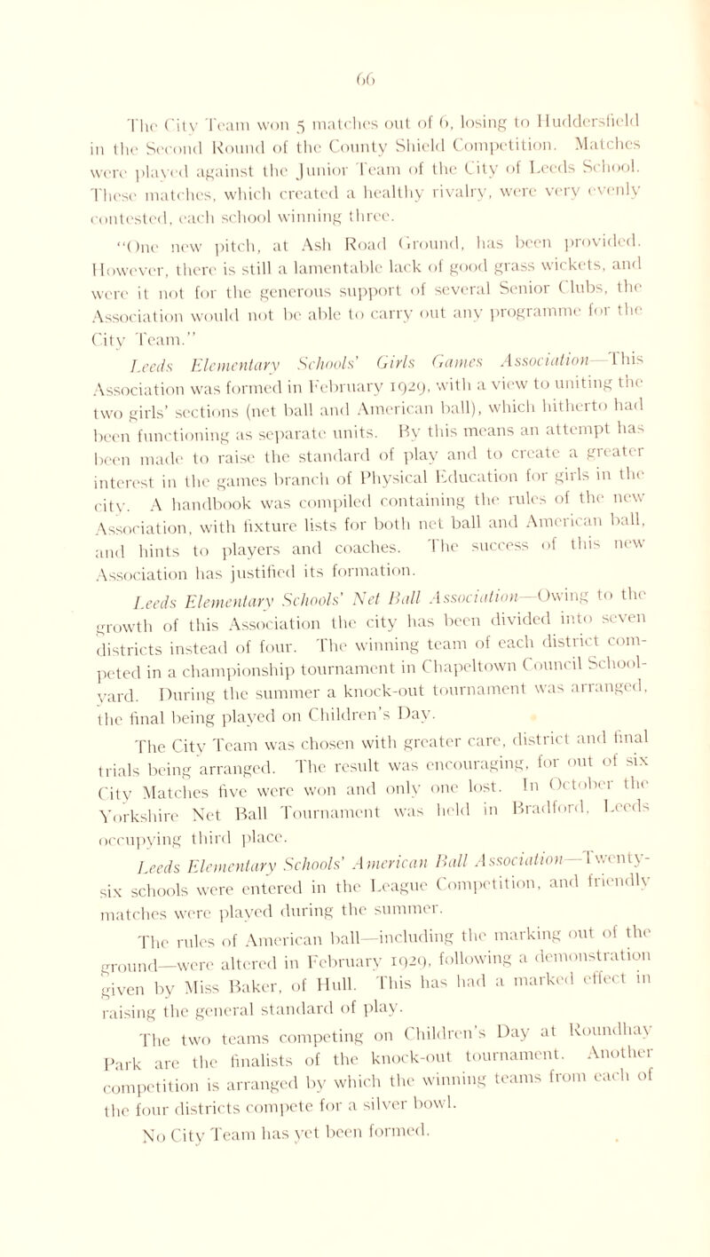 in the Second Round of the County Shield Competition. Matches were played against the Junior Team of the City of Leeds School. These matches, which created a healthy rivalry, were very evenly contested, each school winning three. “One new pitch, at Ash Road (mound, has been provided. However, there is still a lamentable lack of good grass wickets, and were it not for the generous support of several Senior ( lubs, the Association would not be able to carry out any programme for the City Team.” Leeds Elementary Schools’ Girls Games Association- l his Association was formed in hebruary 1929, with a view to uniting the two girls’ sections (net ball and American ball), which hitherto had been functioning as separate units. By this means an attempt ha> been made to raise the standard of play and to create a greater interest in the games branch of Physical Education for girls in the city. A handbook was compiled containing the rules of the new Association, with fixture lists for both net ball and American ball, and hints to players and coaches. The success of tins new Association has justified its formation. Leeds Elementary Schools' Net Ball Association Owing to the growth of this Association the city has been divided into seven districts instead of four. The winning team of each district com¬ peted in a championship tournament in Chapeltown Council School- yard. During the summer a knock-out tournament was ananged, the final being played on Children’s Day. The City Team was chosen with greater care, district and final trials being arranged. The result was encouraging, for out of six City Matches five were won and only one lost. In Oetobei the Yorkshire Net Ball Tournament was held in Bradford. Leeds occupying third place. Leeds Elementary Schools’ American Ball Association dwenty- six schools were entered in the League Competition, and friendly matches were played during the summer. The rules of American ball—including the marking out of the “round—were altered in February 1929, following a demonstration given by Miss Baker, of Hull. This has had a marked effect in raising the general standard of play. The two teams competing on Children s Day at Roundha\ Park are the finalists of the knock-out tournament. Another competition is arranged by which the winning teams from each of the four districts compete for a silver bowl. No City Team has yet been formed.