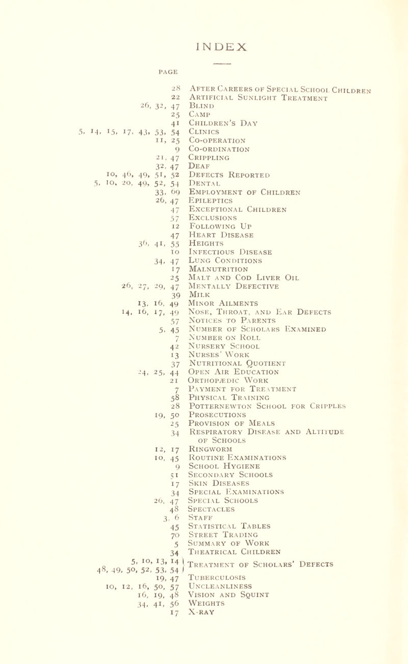 PAGE 28 After Careers of Special School Children 22 Artificial Sunlight Treatment 26, 3-’, 47 Blind 25 Camp 41 Children’s Day 15. l7 ■ 43. 53, 54 Clinics 11. 25 Co-operation 9 Co-ordination 21, 47 Crippling 32, 47 Deaf 10, 46, 49, 5i, 52 Defects Reported 10, 20, 49, 52, 54 Dental 33, £>9 Employment of Children 26, 47 Epileptics 47 Exceptional Children 57 Exclusions 12 Following Up 47 Heart Disease 36. 41, 55 Heights 10 Infectious Disease 34, 47 Lung Conditions l7 Malnutrition 25 Malt and Cod Liver Oil 26, 2 7l 29, 47 Mentally Defective 39 Milk 13. 16, 49 Minor Ailments 14, 16, 17- 49 Nose, Throat, and Ear Defects 57 Notices to Parents 5. 45 Number of Scholars Examined 7 Number on Roll 42 Nursery School 13 Nurses’ Work 37 Nutritional Quotient -4. 25, 44 Open Air Education 21 Orthopaedic Work 7 Payment for Treatment 58 Physical Training 28 Potternewton School for Cripples 19, 50 Prosecutions 25 Provision of Meals 34 Respiratory Disease and Altitude of Schools 12, 17 Ringworm i°, 45 Routine Examinations 9 School Hygiene 51 Secondary Schools 17 Skin Diseases 34 Special Examinations 26, 47 Special Schools 48 Spectacles 3, 6 Staff 45 Statistical Tables 70 Street Trading 5 Summary of Work 34 Theatrical Children 5. 10, 13, 14 1 Treatment of Scholars’ Defects 49, 50, 52, 53, 54 1 19, 47 Tuberculosis 10, 12, 16, 50, 57 Uncleanliness 16, 19, 48 Vision and Squint 34> 41, 56 Weights 17 X-ray