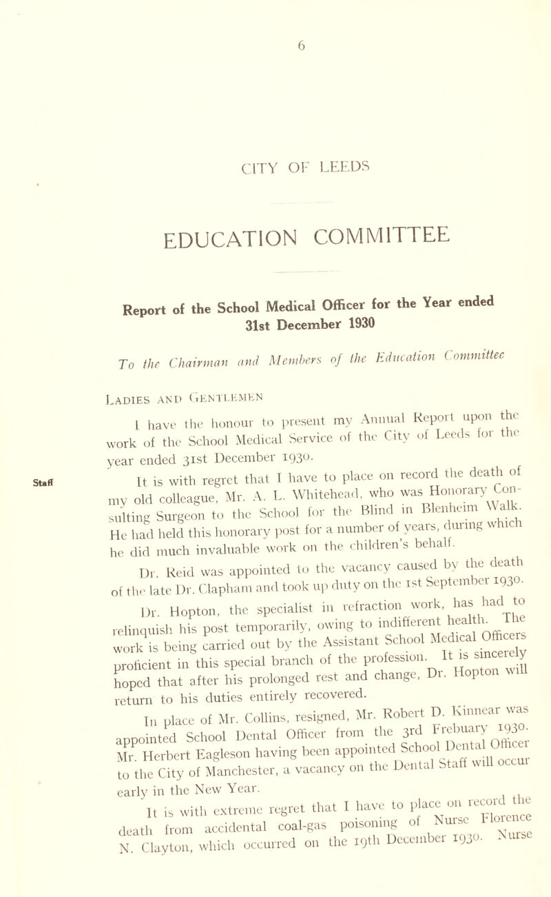 Staff CITY OF LEEDS EDUCATION COMMITTEE Report of the School Medical Officer for the Year ended 31st December 1930 To the Chairman and Members of the Education ( ommittec Ladies and Gentlemen l have the honour to present my Annual Report upon the work of the School Medical Service of the City ot Leeds for the year ended 31st December 1930. ft is with regret that I have to place on record the death of my old colleague, Mr. A. L. Whitehead, who was Honorary Con¬ sulting Surgeon to the School for the Blind in Blenheim W alk. He had held this honorary post for a number of years, during w ic 1 he did much invaluable work on the children’s behalt. Dr Reid was appointed to the vacancy caused bv the death 0f lh(. late Dr. Clapham and took up duty on the 1st September MJO- Dr. Hopton, the specialist in refraction work has had ter relinquish his post temporarily, owing to indifterent head h_ The work is being carried out by the Assistant School Medical^Officers proficient in this special branch of the profession. U '' * J, hoped that after Iris prolonged rest and change, ■ 1 return to his duties entirely recovered. In place of Mr. Collins, resigned, Mr. Robert D. Kinnear appointed School Dental Officer from the 3rd F.ebuan 93 • Mr Herbert Eagleson having been apporntert School lXnt^ Omcet to the City of Manchester, a vacancy on the Dental btaff early in the New Year. It is with extreme regret that I have to place on record the death from accidental coal-gas poisoning o 1 uis, N. Clayton, which occurred on the i9tl. December 1930-