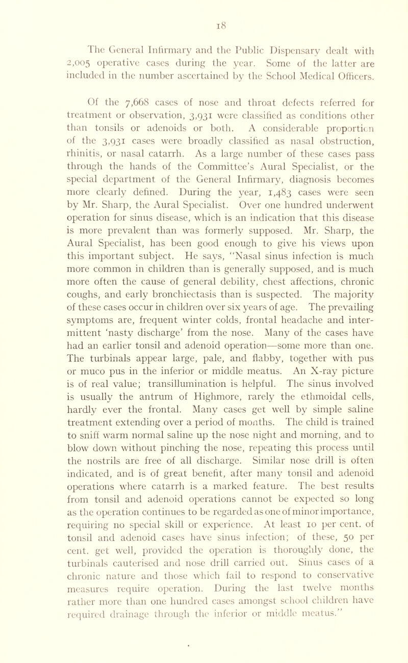 The General Infirmary and the Public Dispensary dealt with 2,005 operative cases during the year. Some of the latter are included in the number ascertained by the School Medical Officers. Of the 7,668 cases of nose and throat defects referred for treatment or observation, 3,931 were classified as conditions other than tonsils or adenoids or both. A considerable proporticn of the 3,931 cases were broadly classified as nasal obstruction, rhinitis, or nasal catarrh. As a large number of these cases pass through the hands of the Committee’s Aural Specialist, or the special department of the General Infirmary, diagnosis becomes more clearly defined. During the year, 1,483 cases were seen by Mr. Sharp, the Aural Specialist. Over one hundred underwent operation for sinus disease, which is an indication that this disease is more prevalent than was formerly supposed. Mr. Sharp, the Aural Specialist, has been good enough to give his views upon this important subject. He says, “Nasal sinus infection is much more common in children than is generally supposed, and is much more often the cause of general debility, chest affections, chronic coughs, and early bronchiectasis than is suspected. The majority of these cases occur in children over six years of age. The prevailing symptoms are, frequent winter colds, frontal headache and inter¬ mittent ‘nasty discharge’ from the nose. Many of the cases have had an earlier tonsil and adenoid operation—some more than one. The turbinals appear large, pale, and flabby, together with pus or muco pus in the inferior or middle meatus. An X-ray picture is of real value; transillumination is helpful. The sinus involved is usually the antrum of Highmore, rarely the ethmoidal cells, hardly ever the frontal. Many cases get well by simple saline treatment extending over a period of months. The child is trained to sniff warm normal saline up the nose night and morning, and to blow down without pinching the nose, repeating this process until the nostrils are free of all discharge. Similar nose drill is often indicated, and is of great benefit, after many tonsil and adenoid operations where catarrh is a marked feature. The best results from tonsil and adenoid operations cannot be expected so long as the operation continues to be regarded as one of minor importance, requiring no special skill or experience. At least 10 per cent, of tonsil and adenoid cases have sinus infection; of these, 50 per cent, get well, provided the operation is thoroughly done, the turbinals cauterised and nose drill carried out. Sinus cases of a chronic nature and those which fail to respond to conservative measures require operation. During the last twelve months rather more than one hundred cases amongst school children have required drainage through the inferior or middle meatus.”