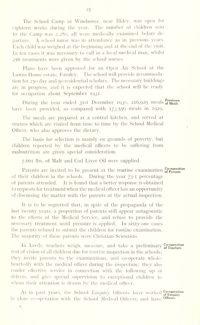 The School Camp at Windsover, near llklcy, was open for eighteen weeks during the year. The number of children sent to the Camp was 2,280, all were medically examined before de¬ parture. A school nurse was in attendance as in previous years. Each child was weighed at the beginning and at the end of the visit. In ten cases it was necessary to call in a local medical man, whilst 256 treatments were given by the school nurses. Plans have been approved for an Open Air School at the Lawns House estate, Farnley. The school will provide accommoda¬ tion for 250 day and 50 residential scholars. 1 he necessary buildings are in progress, and it is expected that the school will be ready for occupation about September 1931. During the year ended 31st December 1930, 216,929 meals onweah have been provided, as compared with 173,55(1 meals in 1929. The meals are prepared at a central kitchen, and served at centres which are visited from time to time by the School Medical Officer, who also approves the dietary. The basis for selection is mainly on grounds of poverty, but children reported by the medical officers to be suffering from malnutrition are given special consideration. 7,661 lbs. of Malt and Cod Liver Oil were supplied. Parents are invited to be present at the routine examination of°Partnats0n of their children in the schools. During the year 73-1 percentage of parents attended. It is found that a better response is obtained to requests for treatment when the medical officer has an opportunity of discussing the matter with the parents at the actual inspection. It is to be regretted that, in spite of the propaganda of the last twenty years, a proportion of parents still appear antagonistic to the efforts of the Medical Service, and refuse to provide the necessary treatment until pressure is applied. In sixty-one cases the parents refused to submit the children for routine examination. The majority of these parents were Christian Scientists. In Leeds, teachers weigh, measure, and take a preliminary cf070p*i.a,10n test of vision of all children due for routine inspection in the schools; they invite parents to the examinations, and co-operate whole¬ heartedly with the medical officer during the inspection; they also render effective service in connection with the following up ol defects, and give special supervision to exceptional children to whom their attention is drawn by the medical officer. As in past years, the School Enquiry Officers have worked of0En^Ifry°n in close co-operation with the School Medical Officers, and have °,ficers c