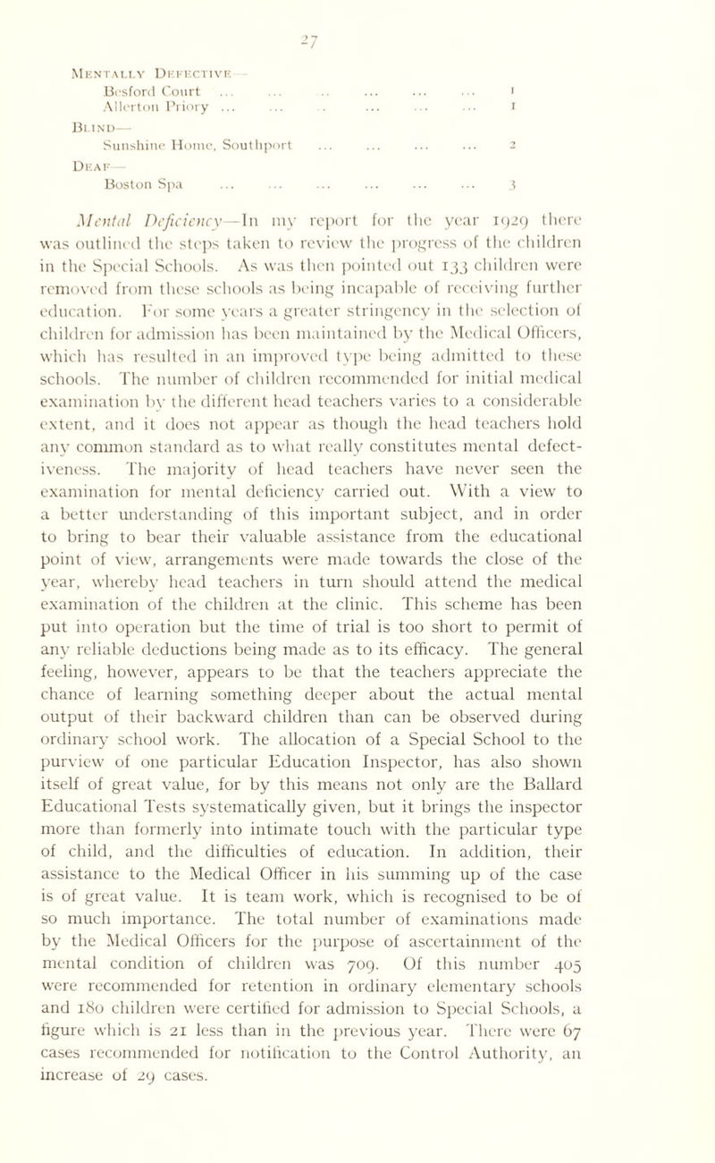 I Mentally Defective Allcrton Priory ... Bund— Sunshine Home, Southport Deaf Boston Spa ... ... ... ... ... ... 3 Mental Deficiency—In my report for the year 1929 there was outlined the steps taken to review the progress of the children in the Special Schools. As was then pointed out 133 children were removed from these schools as being incapable of receiving further education. For some years a greater stringency in the selection of children for admission has been maintained by the Medical Officers, which has resulted in an improved type being admitted to these schools. The number of children recommended for initial medical examination by the different head teachers varies to a considerable extent, and it does not appear as though the head teachers hold any common standard as to what really constitutes mental defect¬ iveness. The majority of head teachers have never seen the examination for mental deficiency carried out. With a view to a better understanding of this important subject, and in order to bring to bear their valuable assistance from the educational point of view, arrangements were made towards the close of the year, whereby head teachers in turn should attend the medical examination of the children at the clinic. This scheme has been put into operation but the time of trial is too short to permit of any reliable deductions being made as to its efficacy. The general feeling, however, appears to be that the teachers appreciate the chance of learning something deeper about the actual mental output of their backward children than can be observed during ordinary school work. The allocation of a Special School to the purview of one particular Education Inspector, has also shown itself of great value, for by this means not only are the Ballard Educational Tests systematically given, but it brings the inspector more than formerly into intimate touch with the particular type of child, and the difficulties of education. In addition, their assistance to the Medical Officer in his summing up of the case is of great value. It is team work, which is recognised to be of so much importance. The total number of examinations made by the Medical Officers for the purpose of ascertainment of the mental condition of children was 709. Of this number 405 were recommended for retention in ordinary elementary schools and 180 children were certified for admission to Special Schools, a figure which is 21 less than in the previous year. There were 67 cases recommended for notification to the Control Authority, an increase of 29 cases.