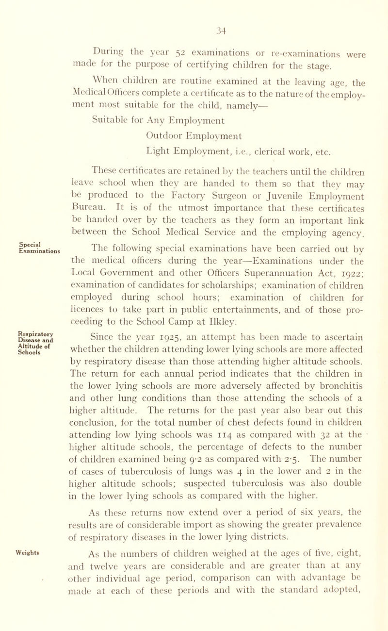 Special Examinations Respiratory Disease and Altitude of Schools Weights During the year 52 examinations or re-examinations were made for the purpose of certifying children for the stage. When children are routine examined at the leaving age, the Medical Officers complete a certificate as to the nature of the employ¬ ment most suitable for the child, namely— Suitable for Any Employment Outdoor Employment Light Employment, i.e., clerical work, etc. These certificates are retained by the teachers until the children leave school when they are handed to them so that they may be produced to the Factory Surgeon or Juvenile Employment Bureau. It is of the utmost importance that these certificates be handed over by the teachers as they form an important link between the School Medical Service and the employing agency. The following special examinations have been carried out by the medical officers during the year—Examinations under the Local Government and other Officers Superannuation Act, 1922; examination of candidates for scholarships; examination of children employed during school hours; examination of children for licences to take part in public entertainments, and of those pro¬ ceeding to the School Camp at Ilklev. Since the year 1925, an attempt has been made to ascertain whether the children attending lower lying schools are more affected by respiratory disease than those attending higher altitude schools. The return for each annual period indicates that the children in the lower lying schools are more adversely affected by bronchitis and other lung conditions than those attending the schools of a higher altitude. The returns for the past year also bear out this conclusion, for the total number of chest defects found in children attending low lying schools was 114 as compared with 32 at the higher altitude schools, the percentage of defects to the number of children examined being 9-2 as compared with 2-5. The number of cases of tuberculosis of lungs was 4 in the lower and 2 in the higher altitude schools; suspected tuberculosis was also double in the lower lying schools as compared with the higher. As these returns now extend over a period of six years, the results are of considerable import as showing the greater prevalence of respiratory diseases in the lower lying districts. As the numbers of children weighed at the ages of five, eight, and twelve years are considerable and are greater than at any other individual age period, comparison can with advantage be made at each of these periods and with the standard adopted,