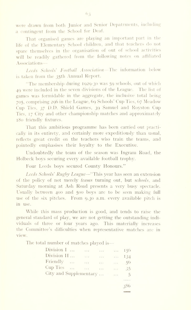 <>3 were drawn from both Junior and Senior impairments, including a contingent from the School for Deaf. That organised games are playing an important part in the life of the Elementary School children, and that teachers do not spare themselves in the organisation of out of school activities will he readily gathered from the following notes on affiliated Associations Leeds Schools' Football Association The information below is taken from the 35th Annual Report. The membership during 1929-30 was 59 schools, out of which 49 were included in the seven divisions of the League. The list of games was formidable in the aggregate, the inclusive total being 705, comprising 296 in the League, 69 Schools’ Cup l ies, 67 Meadow Cup Ties, 37 D.l). Shield Games, 39 Samuel and Royston Cup Ties, 17 City and other championship matches and approximately 180 friendly fixtures. That this ambitious programme has been carried out practi¬ cally in its entirety, and certainly more expeditiously than usual, reflects great credit on the teachers who train the teams, and pointedly emphasises their loyalty to the Executive. Undoubtedly the team of the season was Ingram Road, the Holbeck boys securing every available football trophy. Four Leeds boys secured County Honours.” Leeds Schools’ Rugby League—This year has seen an extension of the policy of not merely teams turning out, but schools, and Saturday morning at Ash Road presents a very busy spectacle. Usually between 400 and 500 boys are to be seen making full use of the six pitches. From 9.30 a.m. every available pitch is in use. While this mass production is good, and tends to raise the general standard of play, we are not getting the outstanding indi¬ viduals of three or four years ago. This materially increases the Committee's difficulties when representative matches are in view. The total number of matches played is Division 1 ... ... 15(1 Division If... 134 Friendly 5(> Cup Ties 35 City and Supplementary ... 5 386