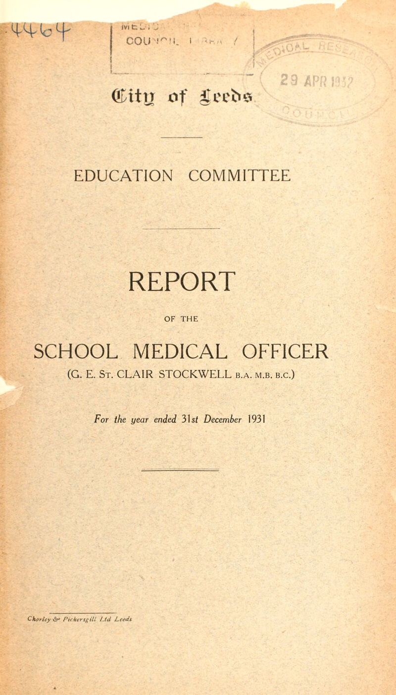 IVI t L . 'J COl) I ffittn of EDUCATION COMMITTEE REPORT OF THE SCHOOL MEDICAL OFFICER (G. E. St. CLAIR STOCKWELL b.a. m.b. b.c.) For the year ended 31s/ December 1931 Chorlcy or5 PickersgilL Ltd Leeds