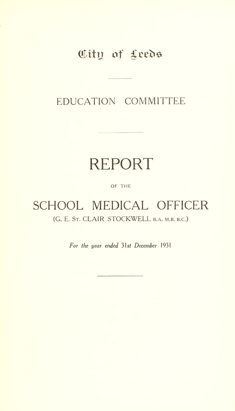 ('[tty of i'cefco EDUCATION COMMITTEE REPORT OF THE SCHOOL MEDICAL OFFICER (G. E. St. CLAIR STOCKWELL b.a. m.b. b.c.) For the year ended 31s/ December 1931