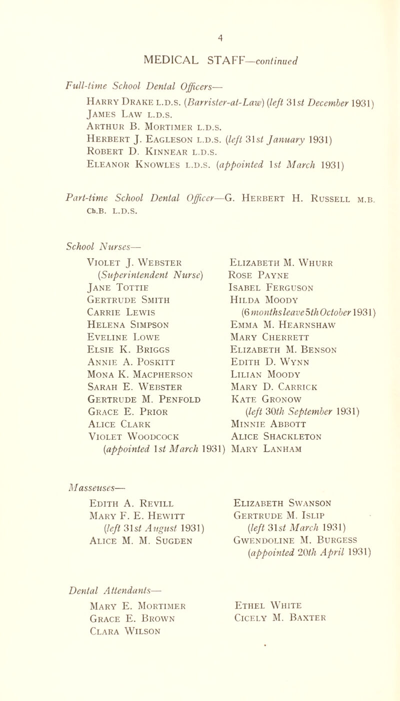 MEDICAL STAFF —continued Full-time School Dental Officers— Harry Drake l.d.s. (Barrisler-al-Law) (left 31s/ December 1931) James Law l.d.s. Arthur B. Mortimer l.d.s. Herbert J. Eagleson l.d.s. (left 31s/ January 1931) Robert D. Kinnear l.d.s. Eleanor Knowles l.d.s. (appointed Is/ March 1931) Part-time School Dental Officer—G. Herbert H. Russell m.b. Cb.B. l.d.s. School Nurses— Violet J. Webster (,Superintendent Nurse) Jane Tottie Gertrude Smith Carrie Lewis Helena Simpson Eveline Lowe Elsie K. Briggs Annie A. Poskitt Mona K. Macpherson Sarah E. Webster Gertrude M. Penfold Grace E. Prior Alice Clark Violet Woodcock (,appointed 1 st March 1931) Elizabeth M. Whurr Rose Payne Isabel Ferguson Hilda Moody (6 months leave 5th October 1931) Emma M. Hearnshaw Mary Cherrett Elizabeth M. Benson Edith D. Wynn Lilian Moody Mary D. Carrick Kate Gronow [left 30th September 1931) Minnie Abbott Alice Shackleton Mary Lanham M asseuses— Edith A. Revill Mary F. E. Hewitt (ileft 31 st A ugust 1931) Alice M. M. Sugden Dental Attendants— Mary E. Mortimer Grace E. Brown Clara Wilson Elizabeth Swanson Gertrude M. Islip (left 31s/ March 1931) Gwendoline M. Burgess (iappointed 20th April 1931) Ethel White Cicely M. Baxter