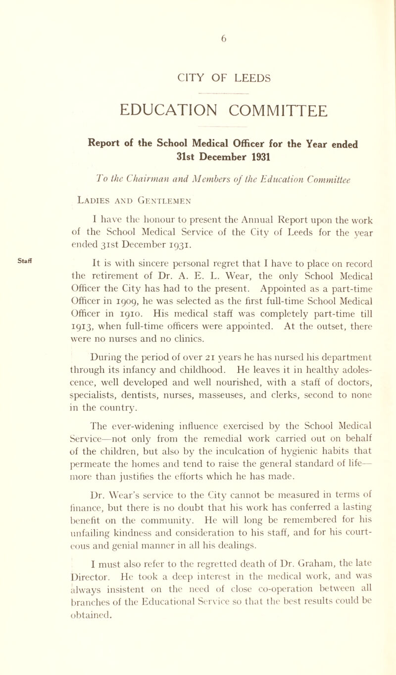 Staff CITY OF LEEDS EDUCATION COMMITTEE Report of the School Medical Officer for the Year ended 31st December 1931 To the Chairman and Members of the Education Committee Ladies and Gentlemen I have the honour to present the Annual Report upon the work of the School Medical Service of the City of Leeds for the year ended 31st December 1931. It is with sincere personal regret that I have to place on record the retirement of Dr. A. E. L. Wear, the only School Medical Officer the City has had to the present. Appointed as a part-time Officer in 1909, he was selected as the first full-time School Medical Officer in 1910. His medical staff was completely part-time till 1913, when full-time officers were appointed. At the outset, there were no nurses and no clinics. During the period of over 21 years he has nursed his department through its infancy and childhood. He leaves it in healthy adoles¬ cence, well developed and well nourished, with a staff of doctors, specialists, dentists, nurses, masseuses, and clerks, second to none in the country. The ever-widening influence exercised by the School Medical Service—not only from the remedial work carried out on behalf of the children, but also by the inculcation of hygienic habits that permeate the homes and tend to raise the general standard of life— more than justifies the efforts which he has made. Dr. Wear’s service to the City cannot be measured in terms of finance, but there is no doubt that his work has conferred a lasting benefit on the community. He will long be remembered for his unfailing kindness and consideration to his staff, and for his court¬ eous and genial manner in all his dealings. I must also refer to the regretted death of Dr. Graham, the late Director. He took a deep interest in the medical work, and was always insistent on the need of close co-operation between all branches of the Educational Service so that the best results could be obtained.