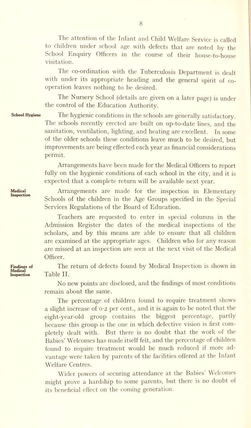 School Hygiene Medical Inspection Findings of Medical Inspection The attention of the Infant and Child Welfare Service is called to children under school age with defects that are noted by the School Enquiry Officers in the course of their house-to-house visitation. The co-ordination with the Tuberculosis Department is dealt with under its appropriate heading and the general spirit of co¬ operation leaves nothing to be desired. The Nursery School (details arc given on a later page) is under the control of the Education Authority. The hygienic conditions in the schools are generally satisfactory. The schools recently erected are built on up-to-date lines, and the sanitation, ventilation, lighting, and heating are excellent. In some of the older schools these conditions leave much to be desired, but improvements are being effected each year as financial considerations permit. Arrangements have been made for the Medical Officers to report fully on the hygienic conditions of each school in the city, and it is expected that a complete return will be available next year. Arrangements are made for the inspection in Elementary Schools of the children in the Age Groups specified in the Special Services Regulations of the Board of Education. Teachers are requested to enter in special columns in the Admission Register the dates of the medical inspections of the scholars, and by this means are able to ensure that all children are examined at the appropriate ages. Children who for any reason are missed at an inspection are seen at the next visit of the Medical Officer. The return of defects found by Medical Inspection is shown in Table II. No new points are disclosed, and the findings of most conditions remain about the same. The percentage of children found to require treatment shows a slight increase of o-2 per cent., and it is again to be noted that the eight-year-old group contains the biggest percentage, partly because this group is the one in which defective vision is first com¬ pletely dealt with. But there is no doubt that the work of the Babies’ Welcomes has made itself felt, and the percentage of children found to require treatment would be much reduced if more ad¬ vantage were taken by parents of the facilities offered at the Infant Welfare Centres. Wider powers of securing attendance at the Babies’ \\ elcomes might prove a hardship to some parents, but there is no doubt of its beneficial effect on the coming generation.