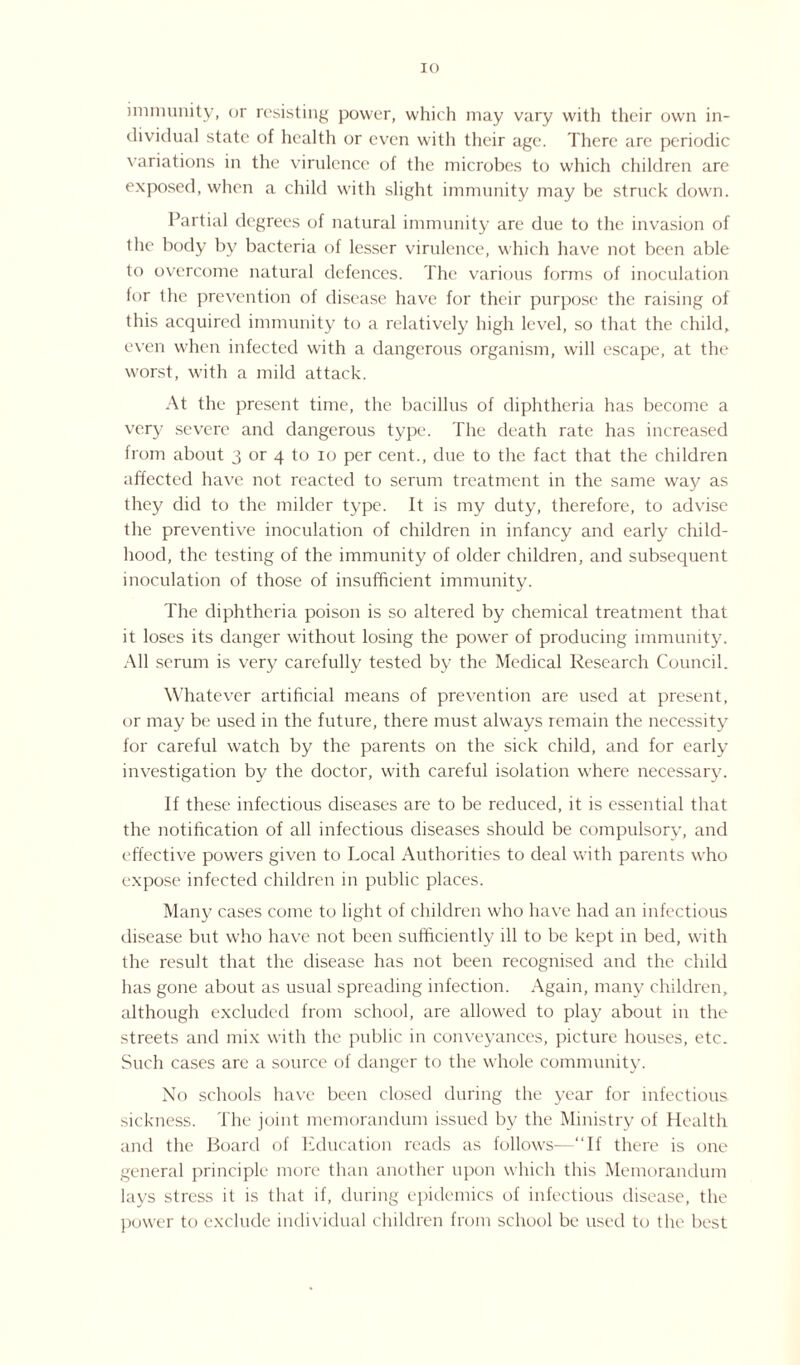IO immunity, or resisting power, which may vary with their own in¬ dividual state of health or even with their age. There are periodic variations in the virulence of the microbes to which children are exposed, when a child with slight immunity may be struck down. Partial degrees of natural immunity are due to the invasion of the body by bacteria of lesser virulence, which have not been able to overcome natural defences. The various forms of inoculation tor the prevention of disease have for their purpose the raising of this acquired immunity to a relatively high level, so that the child, even when infected with a dangerous organism, will escape, at the worst, with a mild attack. At the present time, the bacillus of diphtheria has become a very severe and dangerous type. The death rate has increased from about 3 or 4 to 10 per cent., due to the fact that the children affected have not reacted to serum treatment in the same way as they did to the milder type. It is my duty, therefore, to advise the preventive inoculation of children in infancy and early child¬ hood, the testing of the immunity of older children, and subsequent inoculation of those of insufficient immunity. The diphtheria poison is so altered by chemical treatment that it loses its danger without losing the power of producing immunity. All serum is very carefully tested by the Medical Research Council. Whatever artificial means of prevention are used at present, or may be used in the future, there must always remain the necessity for careful watch by the parents on the sick child, and for early investigation by the doctor, with careful isolation where necessary. If these infectious diseases are to be reduced, it is essential that the notification of all infectious diseases should be compulsory, and effective powers given to Local Authorities to deal with parents who expose infected children in public places. Many cases come to light of children who have had an infectious disease but who have not been sufficiently ill to be kept in bed, with the result that the disease has not been recognised and the child has gone about as usual spreading infection. Again, many children, although excluded from school, are allowed to play about in the streets and mix with the public in conveyances, picture houses, etc. Such cases are a source of danger to the whole community. No schools have been closed during the year for infectious sickness. The joint memorandum issued by the Ministry of Health and the Board of Education reads as follows—“If there is one general principle more than another upon which this Memorandum lays stress it is that if, during epidemics of infectious disease, the power to exclude individual children from school be used to the best
