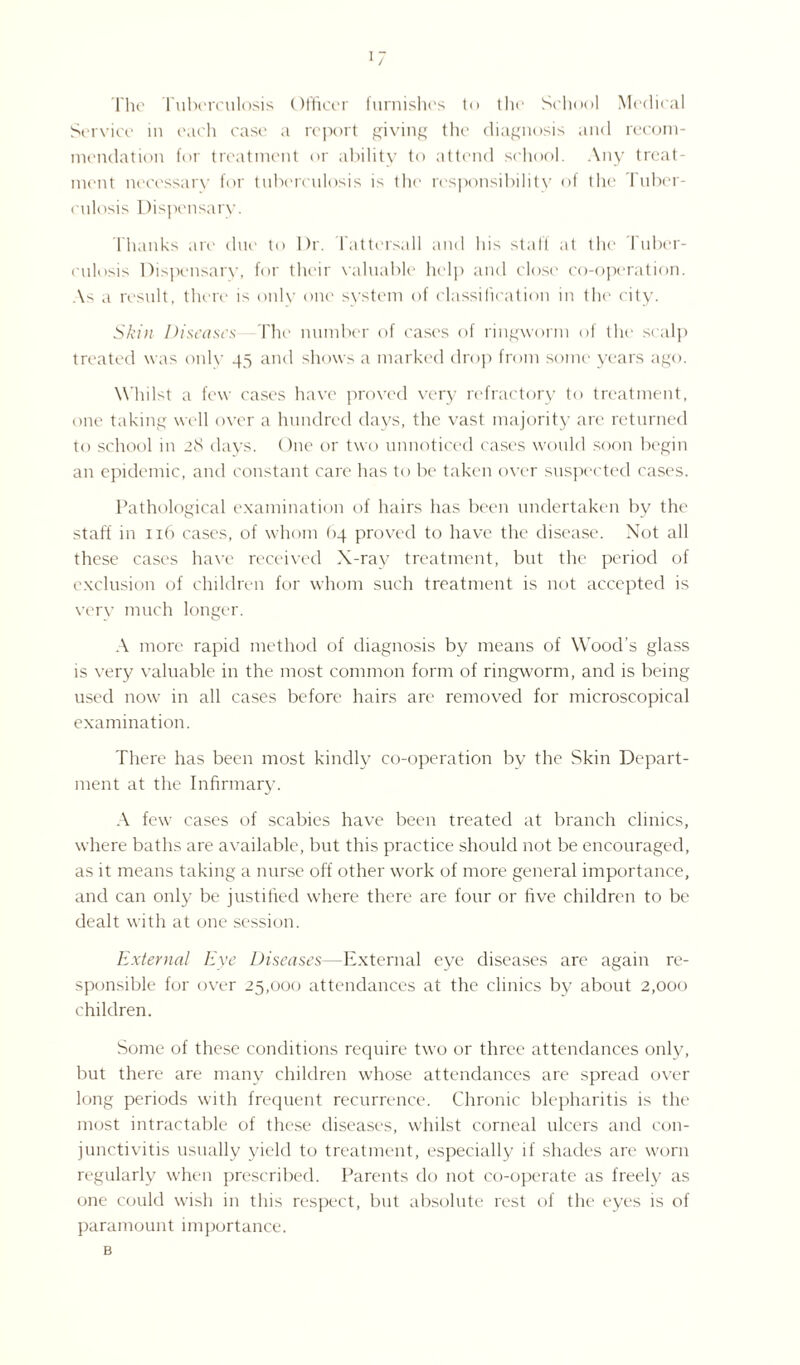 The Tuberculosis Officer furnishes to the School Medical Service in each case a report giving the diagnosis and recom¬ mendation for treatment or ability to attend school. Any treat¬ ment necessary for tuberculosis is the responsibility of the Tuber¬ culosis Dispensary. Thanks are due to Dr. Tattersall and his staff at the Tuber¬ culosis Dispensary, for their valuable help and close co-operation. As a result, there is only one system of classification in the city. Skin Diseases The number of cases of ringworm of the scalp treated was only 45 and shows a marked drop from some years ago. Whilst a few cases have proved very refractory to treatment, one taking well over a hundred days, the vast majority are returned to school in 28 days. One or two unnoticed cases would soon begin an epidemic, and constant care has to be taken over suspected cases. Pathological examination of hairs has been undertaken by the staff in 116 cases, of whom 64 proved to have the disease. Not all these cases have received X-ray treatment, but the period of exclusion of children for whom such treatment is not accepted is very much longer. A more rapid method of diagnosis by means of Wood’s glass is very valuable in the most common form of ringworm, and is being used now in all cases before hairs are removed for microscopical examination. There has been most kindly co-operation by the Skin Depart¬ ment at the Infirmary. A few cases of scabies have been treated at branch clinics, where baths are available, but this practice should not be encouraged, as it means taking a nurse off other work of more general importance, and can only be justified where there are four or five children to be dealt with at one session. External Eye Diseases—External eye diseases are again re¬ sponsible for over 25,000 attendances at the clinics by about 2,000 children. Some of these conditions require two or three attendances only, but there are many children whose attendances are spread over long periods with frequent recurrence. Chronic blepharitis is the most intractable of these diseases, whilst corneal ulcers and con¬ junctivitis usually yield to treatment, especially if shades are worn regularly when prescribed. Parents do not co-operate as freely as one could wish in this respect, but absolute rest of the eyes is of paramount importance. B