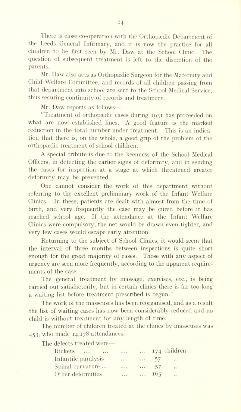There is close co-operation with the Orthopaedic Department of the Leeds General Infirmary, and it is now the practice for all children to be first seen by Mr. Daw at the School Clinic. The question of subsequent treatment is left to the discretion of the parents. Mr. Daw also acts as Orthopaedic Surgeon for the Maternity and ( liild Welfare Committee, and records of all children passing from that department into school are sent to the School Medical Service, thus securing continuity of records and treatment. Mr. Daw reports as follows— “Treatment of orthopaedic cases during 1931 has proceeded on what are now established lines. A good feature is the marked reduction in the total number under treatment. This is an indica¬ tion that there is, on the whole, a good grip of the problem of the orthopaedic treatment of school children. A special tribute is due to the keenness of the School Medical Officers, in detecting the earlier signs of deformity, and in sending the cases for inspection at a stage at which threatened greater deformity may be prevented. One cannot consider the work of this department without referring to the excellent preliminary work of the Infant Welfare Clinics. In these, patients are dealt with almost from the time of birth, and very frequently the case may be cured before it has reached school age. If the attendance at the Infant Welfare Clinics were compulsory, the net would be drawn even tighter, and very few cases would escape early attention. Returning to the subject of School Clinics, it would seem that the interval of three months between inspections is quite short enough for the great majority of cases. Those with any aspect of urgency are seen more frequently, according to the apparent require¬ ments of the case. The general treatment by massage, exercises, etc., is being carried out satisfactorily, but in certain clinics there is far too long a waiting list before treatment prescribed is begun.’’ The work of the masseuses has been reorganised, and as a result the list of waiting cases has now been considerably reduced and no child is without treatment for any length of time. The number of children treated at the clinics by masseuses was 453, who made 14,178 attendances. The defects treated were— Rickets 174 children Infantile paralysis ••• 57 Spinal curvature ... • •• 57 Other deformities ... 165