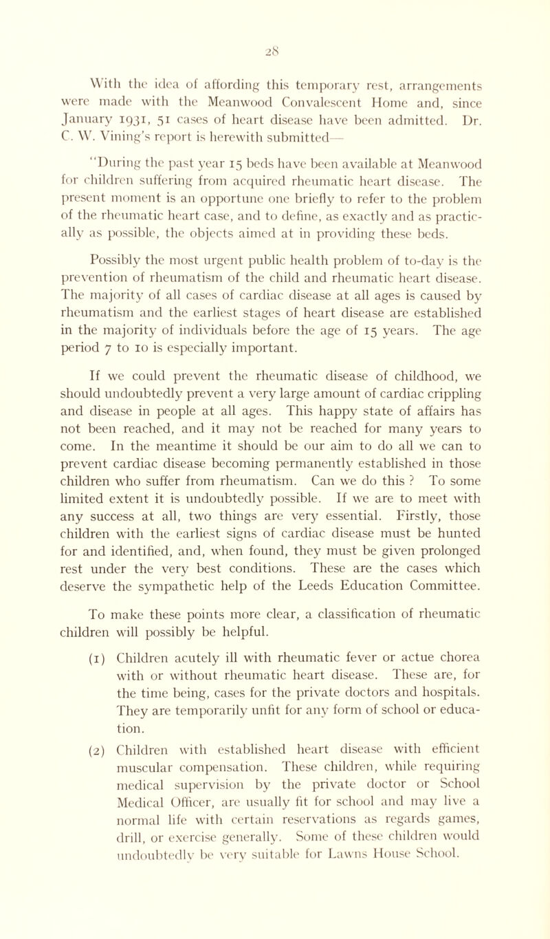 With the idea of affording this temporary rest, arrangements were made with the Meanwood Convalescent Home and, since January 1931, 51 cases of heart disease have been admitted. Dr. C. W. Vining’s report is herewith submitted “During the past year 15 beds have been available at Meanwood for children suffering from acquired rheumatic heart disease. The present moment is an opportune one briefly to refer to the problem of the rheumatic heart case, and to define, as exactly and as practic¬ ally as possible, the objects aimed at in providing these beds. Possibly the most urgent public health problem of to-day is the prevention of rheumatism of the child and rheumatic heart disease. The majority of all cases of cardiac disease at all ages is caused by rheumatism and the earliest stages of heart disease are established in the majority of individuals before the age of 15 years. The age period 7 to 10 is especially important. If we could prevent the rheumatic disease of childhood, we should undoubtedly prevent a very large amount of cardiac crippling and disease in people at all ages. This happy state of affairs has not been reached, and it may not be reached for many years to come. In the meantime it should be our aim to do all we can to prevent cardiac disease becoming permanently established in those children who suffer from rheumatism. Can we do this ? To some limited extent it is undoubtedly possible. If we are to meet with any success at all, two things are very essential. Firstly, those children with the earliest signs of cardiac disease must be hunted for and identified, and, when found, they must be given prolonged rest under the very best conditions. These are the cases which deserve the sympathetic help of the Leeds Education Committee. To make these points more clear, a classification of rheumatic children will possibly be helpful. (1) Children acutely ill with rheumatic fever or actue chorea with or without rheumatic heart disease. These are, for the time being, cases for the private doctors and hospitals. They are temporarily unfit for any form of school or educa¬ tion. (2) Children with established heart disease with efficient muscular compensation. These children, while requiring medical supervision by the private doctor or School Medical Officer, are usually fit for school and may live a normal life with certain reservations as regards games, drill, or exercise generally. Some of these children would undoubtedly be very suitable for Lawns House School.