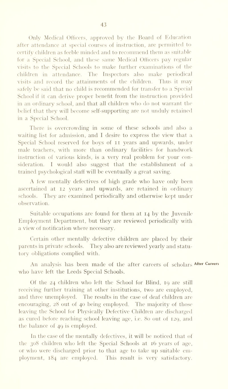 Only Medical Officers, approved by the Board of Education after attendance at special courses of instruction, are permitted to certify children as feeble minded and to recommend them as suitable for a Special School, and these same Medical Officers pay regular visits to the Special Schools to make further examinations of the children in attendance. The Inspectors also make periodical visits and record the attainments of the children. Thus it may safely be said that no child is recommended for transfer to a Special School if it can derive proper benefit from the instruction provided in an ordinary school, and that all children who do not warrant the belief that they will become self-supporting are not unduly retained in a Special School. There is overcrowding in some of these schools and also a waiting list for admission, and I desire to express the view that a Special School reserved for boys of n years and upwards, under male teachers, with more than ordinary facilities for handwork instruction of various kinds, is a very real problem for your con¬ sideration. I would also suggest that the establishment of a trained psychological staff will be eventually a great saving. A few mentally defectives of high grade who have only been ascertained at 12 years and upwards, are retained in ordinary schools. They are examined periodically anti otherwise kept under observation. Suitable occupations are found for them at 14 by the Juvenile Employment Department, but they are reviewed periodically with a view of notification where necessary. Certain other mentally defective children are placed by their parents in private schools. They also are reviewed yearly and statu¬ tory obligations complied with. An analysis has been made of the after careers of scholars After Careers who have left the Leeds Special Schools. Of the 24 children who left the School for Blind, 19 are still receiving further training at other institutions, two are employed, and three unemployed. The results in the case of deaf children are encouraging, 28 out of 40 being employed. The majority of those leaving the School for Physically Defective Children are discharged as cured before reaching school leaving age, i.e. 80 out of 129, and the balance of 49 is employed. In the case of the mentally defectives, it will be noticed that of the 308 children who left the Special Schools at 16 years of age, or who were discharged prior to that age to take up suitable em¬ ployment, 184 are employed. This result is very satisfactory.