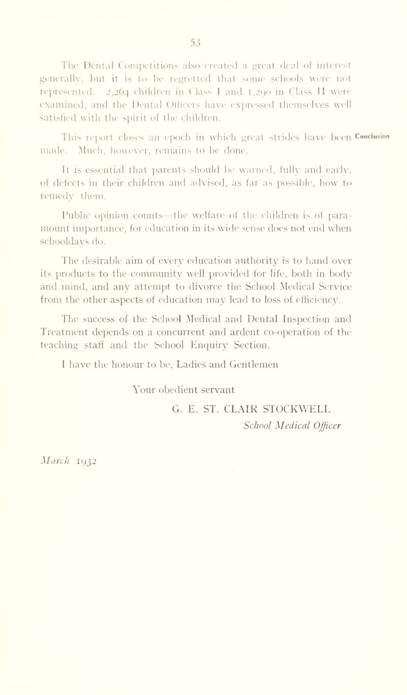 The Dental Competitions also created a great deal of interest generally, but it is to be regretted that some schools were not represented. 2,264 children in Class I and 1,290 in Class II were examined, and the Dental Officers have expressed themselves well satisfied with the spirit of the children. T his report closes an epoch in which great strides have been made. Much, however, remains to be done. It is essential that parents should be warned, fully and early, of defects in their children and advised, as far as possible, how to remedy them. Public opinion counts—the welfare of the children is of para¬ mount importance, for education in its wide sense does not end when schooldays do. The desirable aim of every education authority is to hand over its products to the community well provided for life, both in bodv and mind, and any attempt to divorce the School Medical Service from the other aspects of education may lead to loss of efficiency. The success of the School Medical and Dental Inspection and Treatment depends on a concurrent and ardent co-operation of the teaching staff and the School Enquiry Section. 1 have the honour to be, Ladies and Gentlemen Your obedient servant G. E. ST. CLAIR STOCKWELL School Medical Officer March 11)32