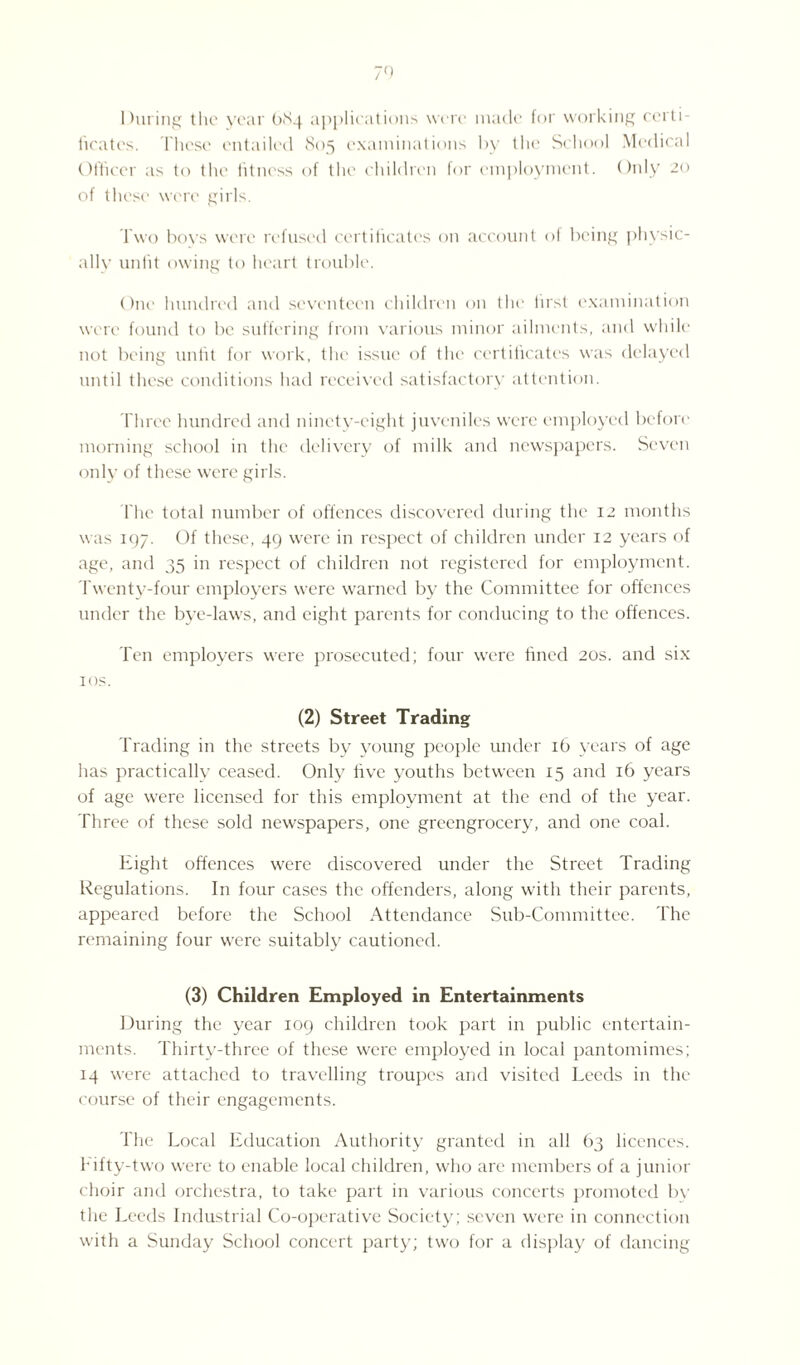 During the year 084 applications were made for working certi¬ ficates. These entailed 805 examinations by the School Medical Officer as to the fitness of the children for employment. Only 20 of these were girls. Two boys were refused certificates on account of being physic¬ ally unfit owing to heart trouble. One hundred and seventeen children on the first examination were found to be suffering from various minor ailments, and while not being unfit for work, the issue of the certificates was delayed until these conditions had received satisfactory attention. Three hundred and ninety-eight juveniles were employed before morning school in the delivery of milk and newspapers. Seven only of these were girls. The total number of offences discovered during the 12 months was 197. Of these, 49 were in respect of children under 12 years of age, and 35 in respect of children not registered for employment. Twenty-four employers were warned by the Committee for offences under the bye-laws, and eight parents for conducing to the offences. Ten employers were prosecuted; four were fined 20s. and six 1 os. (2) Street Trading Trading in the streets by young people under 16 years of age has practically ceased. Only five youths between 15 and 16 years of age were licensed for this employment at the end of the year. Three of these sold newspapers, one greengrocery, and one coal. Eight offences were discovered under the Street Trading Regulations. In four cases the offenders, along with their parents, appeared before the School Attendance Sub-Committee. The remaining four were suitably cautioned. (3) Children Employed in Entertainments During the year 109 children took part in public entertain¬ ments. Thirty-three of these were employed in local pantomimes; 14 were attached to travelling troupes and visited Leeds in the course of their engagements. The Local Education Authority granted in all 63 licences. Fifty-two were to enable local children, who are members of a junior choir and orchestra, to take part in various concerts promoted by the Leeds Industrial Co-operative Society; seven were in connection with a Sunday School concert party; two for a display of dancing