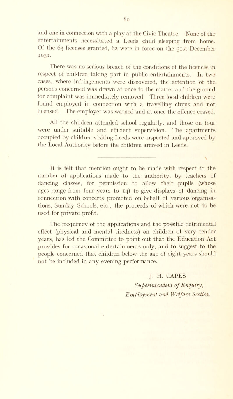 and one in connection with a play at the Civic Theatre. None of the entertainments necessitated a Leeds child sleeping from home. Of the 63 licenses granted, 62 were in force on the 31st December I93I- There was no serious breach of the conditions of the licences in respect of children taking part in public entertainments. In two cases, where infringements were discovered, the attention of the persons concerned was drawn at once to the matter and the ground for complaint was immediately removed. Three local children were found employed in connection with a travelling circus and not licensed. The employer was warned and at once the offence ceased. All the children attended school regularly, and those on tour were under suitable and efficient supervision. The apartments occupied by children visiting Leeds were inspected and approved by the Local Authority before the children arrived in Leeds. •-——-- \ It is felt that mention ought to be made with respect to the number of applications made to the authority, by teachers of dancing classes, for permission to allow their pupils (whose ages range from four years to 14) to give displays of dancing in connection with concerts promoted on behalf of various organisa¬ tions, Sunday Schools, etc., the proceeds of which were not to be used for private profit. The frequency of the applications and the possible detrimental effect (physical and mental tiredness) on children of very tender years, has led the Committee to point out that the Education Act provides for occasional entertainments only, and to suggest to the people concerned that children below the age of eight years should not be included in any evening performance. J. H. CAPES Superintendent of Enquiry, Employment and Welfare Section