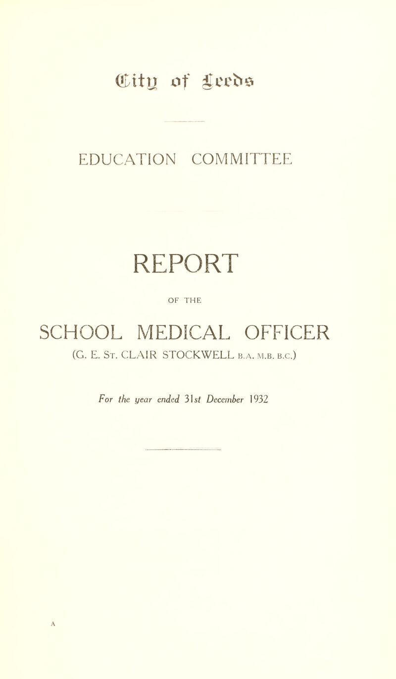 (Litn of feet's EDUCATION COMMITTEE REPORT OF THE SCHOOL MEDICAL OFFICER (G. E. St. CLAIR STOCKWELL b.a. m.b. b.c.) For the year ended 31s/ December 1932