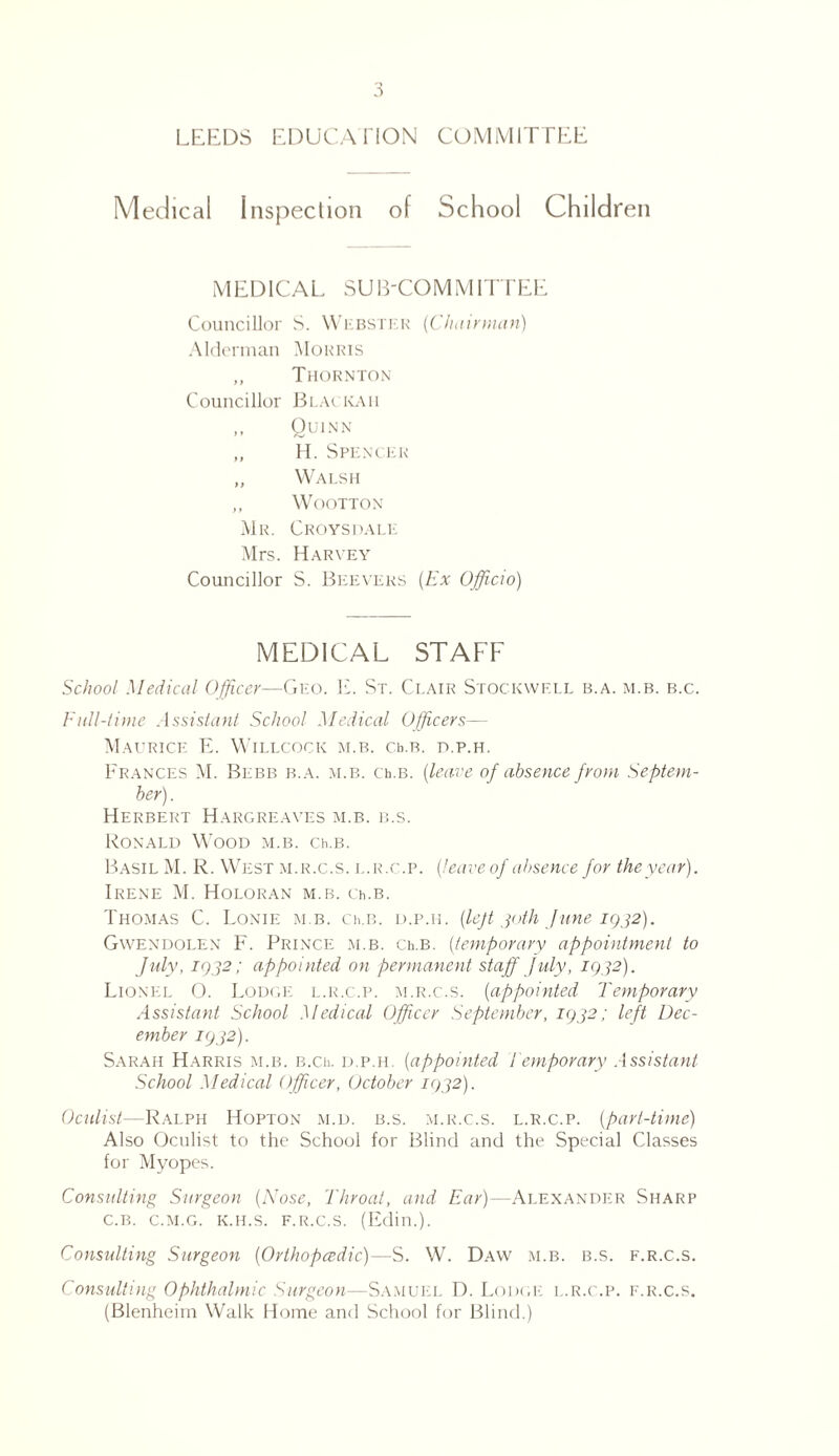 LEEDS EDUCATION COMMITTEE Medical Inspection of School Children MEDICAL SUB-COMMITTEE Councillor S. Webster (Chairman) Alderman Morris „ Thornton Councillor Blackaii ,, Quinn „ H. Spencer „ Walsh „ Wootton Mr. Croysdale Mrs. Harvey Councillor S. Beevers (Ex Officio) MEDICAL STAFF School Medical Officer—Geo. E. St. Clair Stockwf.ll b.a. m.b. b.c. Full-time Assistant School Medical Officers— Maurice E. Willcock m.b. cb.R. d.p.h. Frances M. Blbb b.a. m.b. ceb. (leave of absence from Septem¬ ber). Herbert Hargreaves m.b. b.s. Ronald Wood m.b. ceb. Basil M. R. West m.r.c.s. l.r.c.p. (leave of absence for the year). Irene M. Holoran m.b. ceb. Thomas C. Lonie m.b. ceb. d.p.h. (left 30th June igj2). Gwendolen F. Prince m.b. ceb. (temporary appointment to July, igj2; appointed on permanent staff July, IQ32). Lionel O. Lodge l.r.c.p. m.r.c.s. (appointed Temporary Assistant School Medical Officer September, igj2; left Dec¬ ember 1932). Sarah Harris m.b. b.ce d.p.h. (appointed Temporary Assistant School Medical Officer, October 1032). Oculist—Ralph Hopton m.d. b.s. m.r.c.s. l.r.c.p. (part-time) Also Oculist to the School for Blind and the Special Classes for Myopes. Consulting Surgeon (Nose, Throat, and Ear)—Alexander Sharp C.B. C.M.G. K.H.S. F.R.C.S. (Edin.). Consulting Surgeon (Orthopcedic)—S. W. Daw m.b. b.s. f.r.c.s. Consulting Ophthalmic Surgeon—Samuel D. Lodge l.r.c.p. f.r.c.s. (Blenheim Walk Home and School for Blind.)