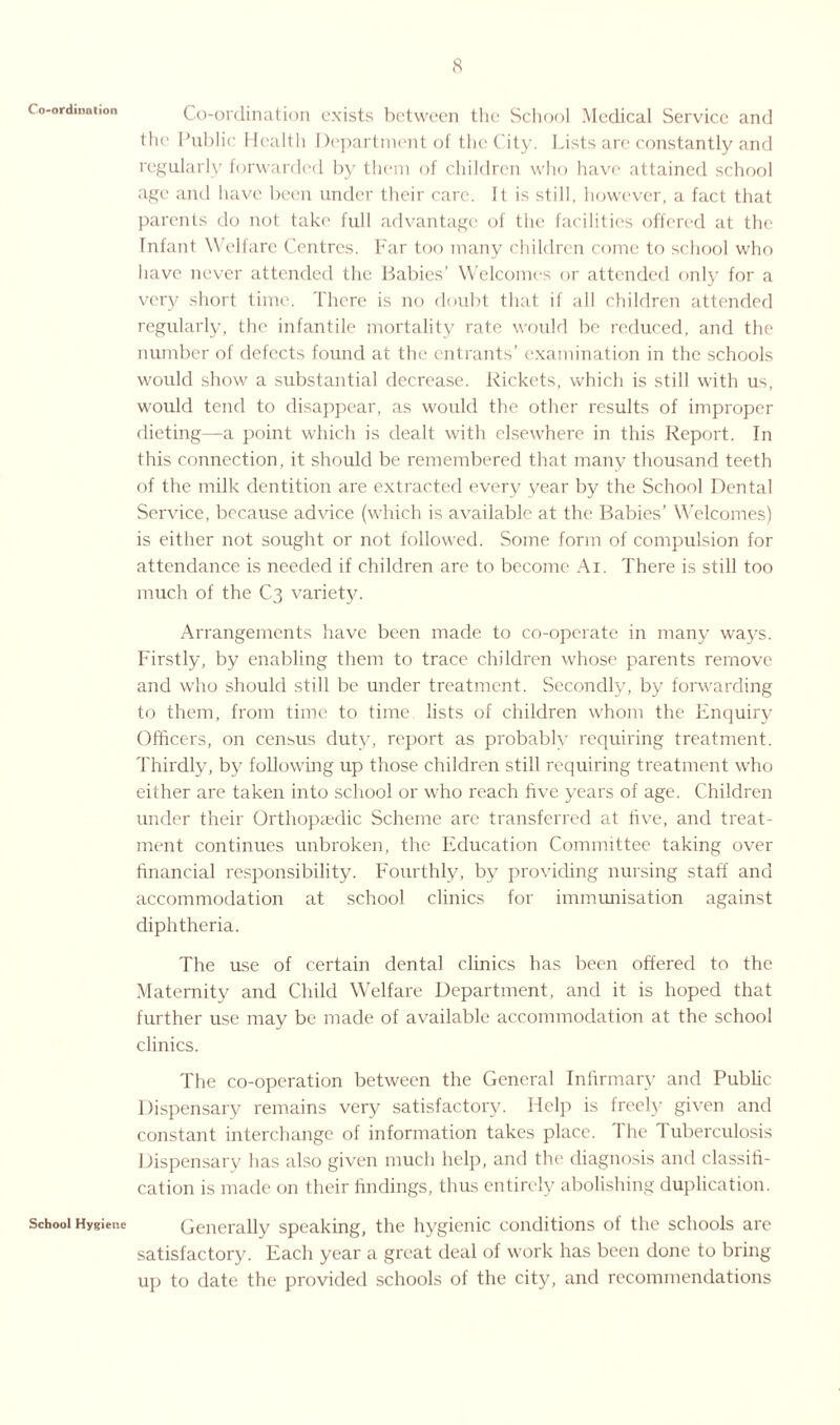 Co-ordination School Hygiene Co-ordination exists between the School Medical Service and the Public Health Department of the City. Lists are constantly and regularly forwarded by them of children who have attained school age and have been under their care. It is still, however, a fact that parents do not take full advantage of the facilities offered at the Infant Welfare Centres. Far too many children come to school who have never attended the Babies’ Welcomes or attended only for a very short time. There is no doubt that if all children attended regularly, the infantile mortality rate would be reduced, and the number of defects found at the entrants’ examination in the schools would show a substantial decrease. Rickets, which is still with us, would tend to disappear, as would the other results of improper dieting—a point which is dealt with elsewhere in this Report. In this connection, it should be remembered that many thousand teeth of the milk dentition are extracted every year by the School Dental Service, because advice (which is available at the Babies’ Welcomes) is either not sought or not followed. Some form of compulsion for attendance is needed if children are to become Ai. There is still too much of the C3 variety. Arrangements have been made to co-operate in many ways. Firstly, by enabling them to trace children whose parents remove and who should still be under treatment. Secondly, by forwarding to them, from time to time lists of children whom the Enquiry Officers, on census duty, report as probably requiring treatment. Thirdly, by following up those children still requiring treatment who either are taken into school or who reach five years of age. Children under their Orthopedic Scheme are transferred at five, and treat¬ ment continues unbroken, the Education Committee taking over financial responsibility. Fourthly, by providing nursing staff and accommodation at school clinics for immunisation against diphtheria. The use of certain dental clinics has been offered to the Maternity and Child Welfare Department, and it is hoped that further use may be made of available accommodation at the school clinics. The co-operation between the General Infirmary and Public Dispensary remains very satisfactory. Help is freely given and constant interchange of information takes place. 1 he 1 uberculosis Dispensary has also given much help, and the diagnosis and classifi¬ cation is made on their findings, thus entirely abolishing duplication. Generally speaking, the hygienic conditions of the schools are satisfactory. Each year a great deal of work has been done to bring up to date the provided schools of the city, and recommendations