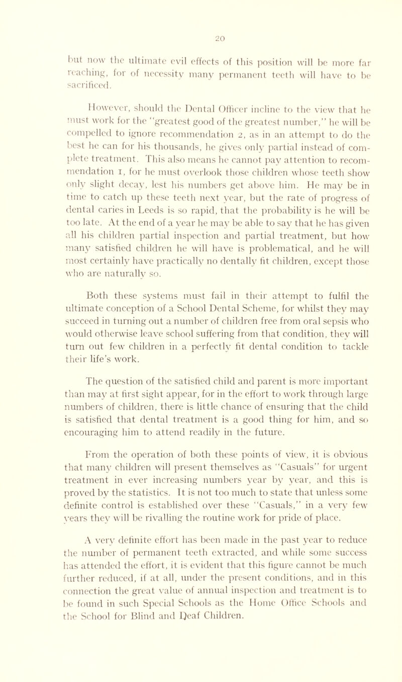 but now the ultimate evil effects of this position will he more far reaching, for of necessity many permanent teeth will have to be sacrificed. However, should the Dental Officer incline to the view that he must work for the “greatest good of the greatest number,” he will be compelled to ignore recommendation 2, as in an attempt to do the best he can for his thousands, he gives only partial instead of com¬ plete treatment. This also means he cannot pay attention to recom¬ mendation 1, for lie must overlook those children whose teeth show only slight decay, lest his numbers get above him. He may be in time to catch up these teeth next year, but the rate of progress of dental caries in Leeds is so rapid, that the probability is he will be too late. At the end of a year he may be able to say that he has given all his children partial inspection and partial treatment, but how many satisfied children he will have is problematical, and he will most certainly have practically no dentally fit children, except those who are naturally so. Both these systems must fail in their attempt to fulfil the ultimate conception of a School Dental Scheme, for whilst they may succeed in turning out a number of children free from oral sepsis who would otherwise leave school suffering from that condition, thev will turn out few children in a perfectly fit dental condition to tackle their life’s work. The question of the satisfied child and parent is more important than may at first sight appear, for in the effort to work through large numbers of children, there is little chance of ensuring that the child is satisfied that dental treatment is a good thing for him, and so encouraging him to attend readily in the future. From the operation of both these points of view, it is obvious that many children will present themselves as “Casuals” for urgent treatment in ever increasing numbers year by year, and this is proved by the statistics. It is not too much to state that unless some definite control is established over these “Casuals,” in a very few vears they will be rivalling the routine work for pride of place. A very definite effort has been made in the past year to reduce the number of permanent teeth extracted, and while some success lias attended the effort, it is evident that this figure cannot be much further reduced, if at all, under the present conditions, and in this connection the great value of annual inspection and treatment is to be found in such Special Schools as the Home Office Schools and the School for Blind and Deaf Children.