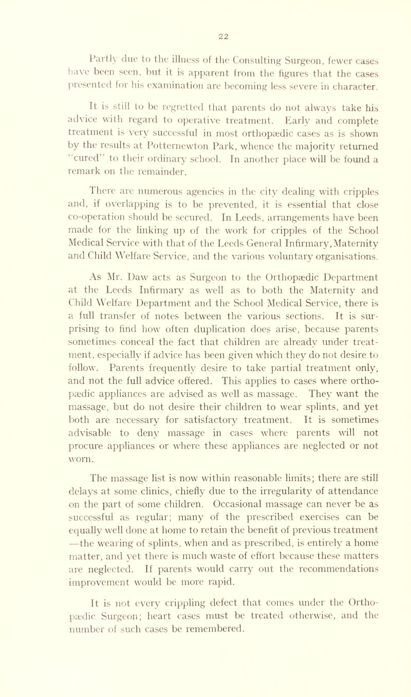 Partly due to the illness ol the Consulting Surgeon, fewer cases haw been seen, but it is apparent from the figures that the cases presented for his examination are becoming less severe in character. It is still to be regretted that parents do not always take his advice with regard to operative treatment. Early and complete treatment is very successful in most orthopedic cases as is shown by the results at Potterncwton Park, whence the majority returned cured to their ordinary school. In another place will be found a remark on the remainder. rhere arc numerous agencies in the city dealing with cripples and, if overlapping is to be prevented, it is essential that close co-operation should be secured. In Leeds, arrangements have been made for the linking up of the work for cripples of the School Medical Service with that of the Leeds General Infirmary,Maternity and Child Welfare Service, and the various voluntary organisations. As Mr. Daw acts as Surgeon to the Orthopaedic Department at the Leeds Infirmary as well as to both the Maternity and Child Welfare Department and the School Medical Service, there is a full transfer of notes between the various sections. It is sur¬ prising to find how often duplication does arise, because parents sometimes conceal the fact that children are already under treat¬ ment, especially if advice has been given which they do not desire to follow. Parents frequently desire to take partial treatment only, and not the full advice offered. This applies to cases where ortho¬ paedic appliances are advised as well as massage. They want the massage, but do not desire their children to wear splints, and yet both are necessary for satisfactory treatment. It is sometimes advisable to deny massage in cases where parents will not procure appliances or where these appliances are neglected or not worn. The massage list is now within reasonable limits; there are still delays at some clinics, chiefly due to the irregularity of attendance on the part of some children. Occasional massage can never be as successful as regular; many of the prescribed exercises can be equally well done at home to retain the benefit of previous treatment -the wearing of splints, when and as prescribed, is entirely a home matter, and yet there is much waste of effort because these matters are neglected. If parents would carry out the recommendations improvement would be more rapid. It is not every crippling defect that comes under the Ortho¬ paedic Surgeon; heart cases must be treated otherwise, and the number of such cases be remembered.