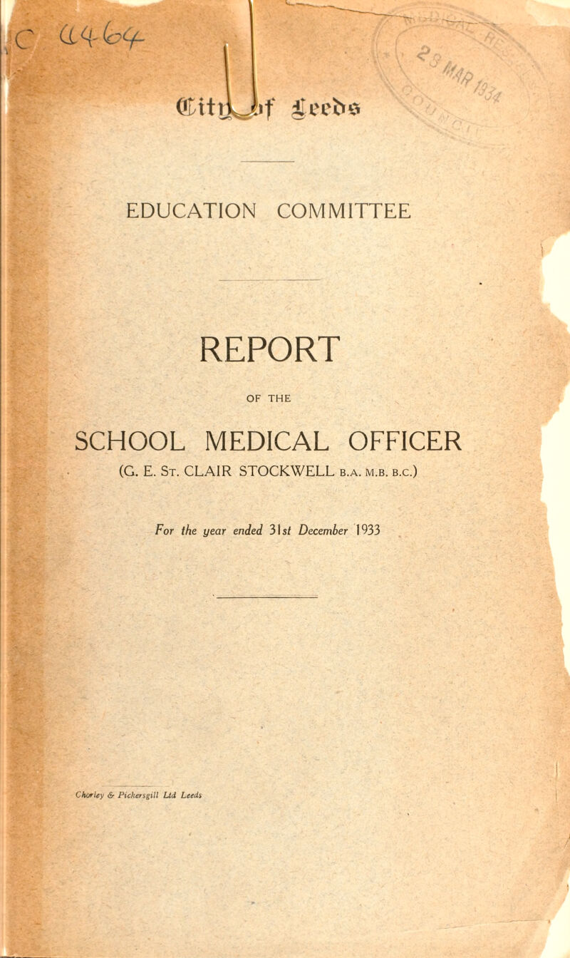 EDUCATION COMMITTEE REPORT OF THE SCHOOL MEDICAL OFFICER (G. E. St. CLAIR STOCKWELL b.a. m.b. b.c.) For the year ended 31 st December 1933 Charley & Pickersgill Ltd Leeds