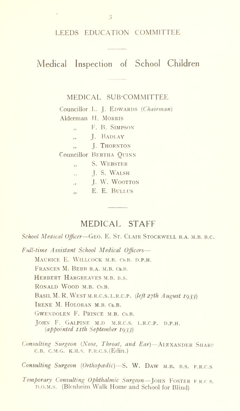 LEEDS EDUCATION COMMITTEE Medical Inspection of School Children MEDICAL SUB-COMMITTEE Councillor L. J. Edwards (Chairman) Alderman H. Morris ,, F. B. Simpson „ J. Badlay „ J. Thornton Councillor Bf.rtha Quinn „ S. Webster J. S. Walsh J. W. WOOTTON ,, E. E. Bullus MEDICAL STAFF School Medical Officer—Geo. E. St. Clair Stockwell b.a. m.b. b.c. Full-time Assistant School Medical Officers— Maurice E. Willcock m.b. ceb. d.p.h. Frances M. Bebr b.a. m.b. ceb. Herbert Hargreaves m.b. b.s. Ronald Wood m.b. ceb. Basil M. R. West m.r.c.s. l.r.c.p. (left 27th A ugust 1933) Irene M. Holoran m.b. c.eb. Gwendolen F. Prince m.b. ceb. John F. Galpine m.d m.r.c.s. l.r.c.p. d.p.h. (appointed nth September 1933) Consulting Surgeon (Nose, Throat, and Ear)—Alexander Sharp c. b. c.m.g. k.h.s. F.R.c.s.(Edin.) Consulting Surgeon (Orthopedic)—S. W. Daw m.b. b.s. f.r.c.s Temporary Consulting Ophthalmic Surgeon—John F'oster f r.c s. d. o.m.s. (Blenheim Walk Home and School for Blind)